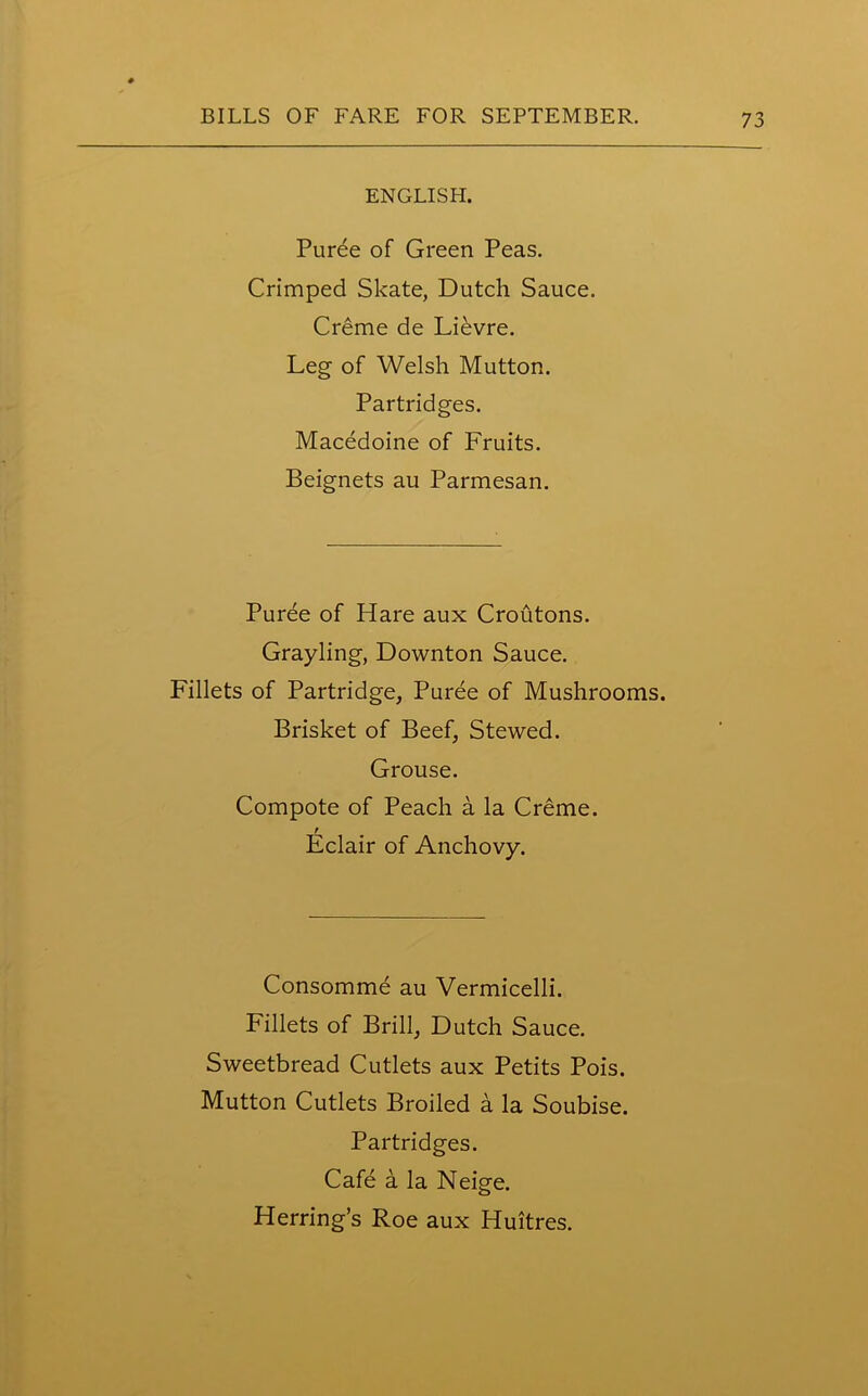 ENGLISH. Puree of Green Peas. Crimped Skate, Dutch Sauce. Creme de Lievre. Leg of Welsh Mutton. Partridges. Macedoine of Fruits. Beignets au Parmesan. Puree of Hare aux Croutons. Grayling, Downton Sauce. Fillets of Partridge, Puree of Mushrooms. Brisket of Beef, Stewed. Grouse. Compote of Peach a la Creme. Eclair of Anchovy. Consomme au Vermicelli. Fillets of Brill, Dutch Sauce. Sweetbread Cutlets aux Petits Pois. Mutton Cutlets Broiled a la Soubise. Partridges. Cafe a la Neige. Herring’s Roe aux Huitres.