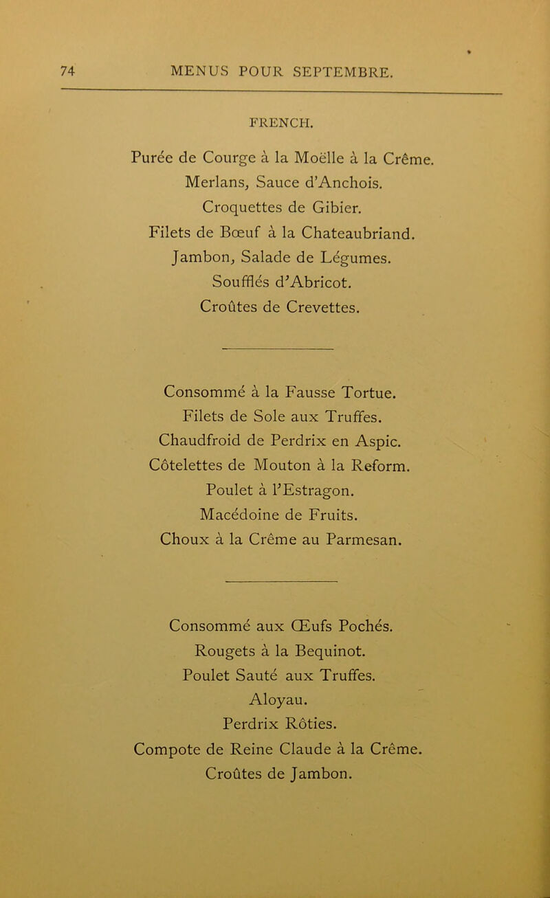 FRENCH. Puree de Courge a la Moelle a la Creme. Merlans, Sauce d’Anchois. Croquettes de Gibier. Filets de Boeuf a la Chateaubriand. Jambon, Salade de Legumes. Souffles d'Abricot. Croutes de Crevettes. Consomme a la Fausse Tortue. Filets de Sole aux Truffes. Chaudfroid de Perdrix en Aspic. Cotelettes de Mouton a la Reform. Poulet a FEstragon. Macedoine de Fruits. Choux a la Creme au Parmesan. Consomme aux CEufs Poches. Rougets a la Bequinot. Poulet Saute aux Truffes. Aloyau. Perdrix Roties. Compote de Reine Claude a la Creme. Croutes de Jambon.