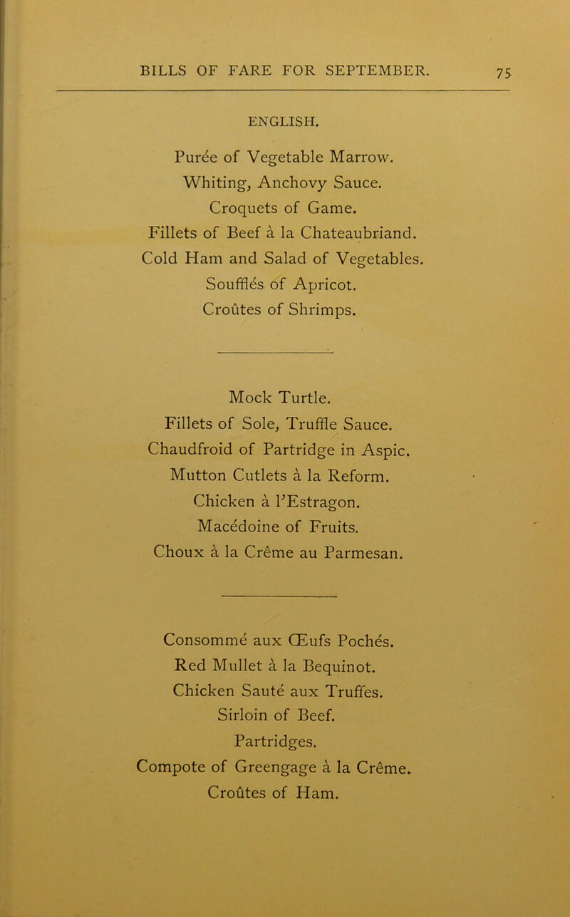 ENGLISH. Puree of Vegetable Marrow. Whiting, Anchovy Sauce. Croquets of Game. Fillets of Beef a la Chateaubriand. Cold Ham and Salad of Vegetables. Souffles of Apricot. Croutes of Shrimps. Mock Turtle. Fillets of Sole, Truffle Sauce. Chaudfroid of Partridge in Aspic. Mutton Cutlets a la Reform. Chicken a PEstragon. Macedoine of Fruits. Choux a la Creme au Parmesan. Consomme aux CEufs Poches. Red Mullet a la Bequinot. Chicken Saute aux Truffles. Sirloin of Beef. Partridges. Compote of Greengage a la Creme. Croutes of Ham.