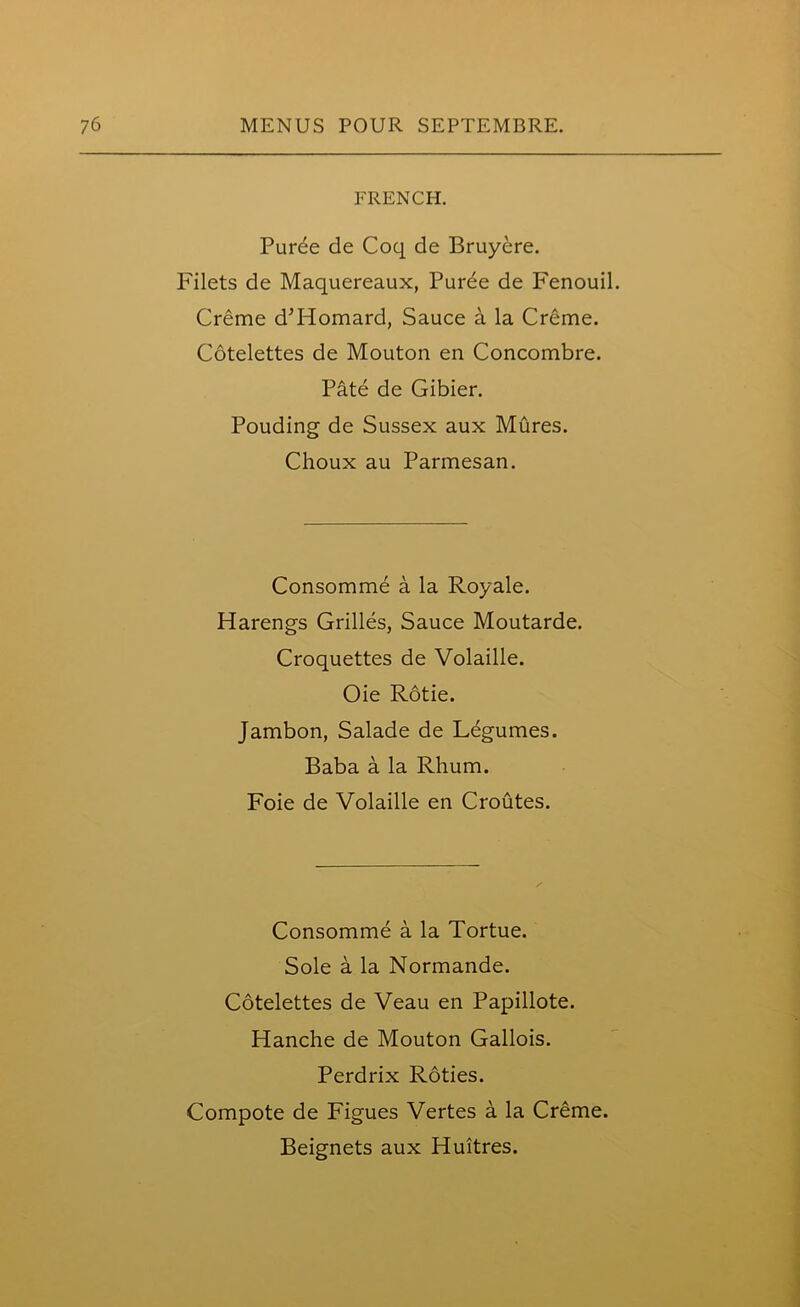 FRENCH. Purbe de Coq de Bruyere. Filets de Maquereaux, Puree de Fenouil. Creme d’Homard, Sauce a la Creme. Cotelettes de Mouton en Concombre. Pate de Gibier. Pouding de Sussex aux Mures. Choux au Parmesan. Consomme a la Royale. Harengs Grilles, Sauce Moutarde. Croquettes de Volaille. Oie Rotie. Jambon, Salade de Legumes. Baba a la Rhum. Foie de Volaille en Croutes. Consomme a la Tortue. Sole a la Normande. Cotelettes de Veau en Papillote. Hanche de Mouton Gallois. Perdrix Roties. Compote de Figues Vertes a la Creme. Beignets aux Huitres.