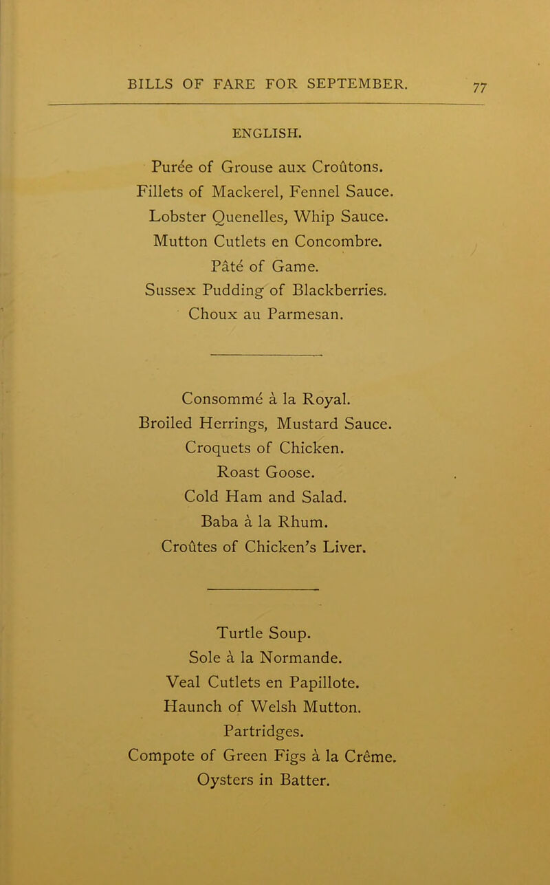 ENGLISH. Puree of Grouse aux Croutons. Fillets of Mackerel, Fennel Sauce. Lobster Quenelles, Whip Sauce. Mutton Cutlets en Concombre. Pate of Game. Sussex Pudding of Blackberries. Choux au Parmesan. Consomme a la Royal. Broiled Herrings, Mustard Sauce. Croquets of Chicken. Roast Goose. Cold Ham and Salad. Baba a la Rhum. Croutes of Chicken’s Liver. Turtle Soup. Sole a la Normande. Veal Cutlets en Papillote. Haunch of Welsh Mutton. Partridges. Compote of Green Figs a la Creme. Oysters in Batter.