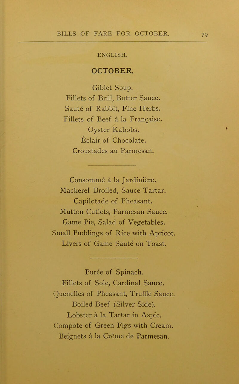 ENGLISH. OCTOBER. Giblet Soup. Fillets of Brill, Butter Sauce. Saute of Rabbit, Fine Herbs. Fillets of Beef a la Fran^aise. Oyster Kabobs. / Eclair of Chocolate. Croustades au Parmesan. Consomme a la Jardiniere. Mackerel Broiled, Sauce Tartar. Capilotade of Pheasant. Mutton Cutlets, Parmesan Sauce. Game Pie, Salad of Vegetables. Small Puddings of Rice with Apricot. Livers of Game Saute on Toast. Puree of Spinach. Fillets of Sole, Cardinal Sauce. Quenelles of Pheasant, Truffle Sauce. Boiled Beef (Silver Side). Lobster a la Tartar in Aspic. Compote of Green Figs with Cream.