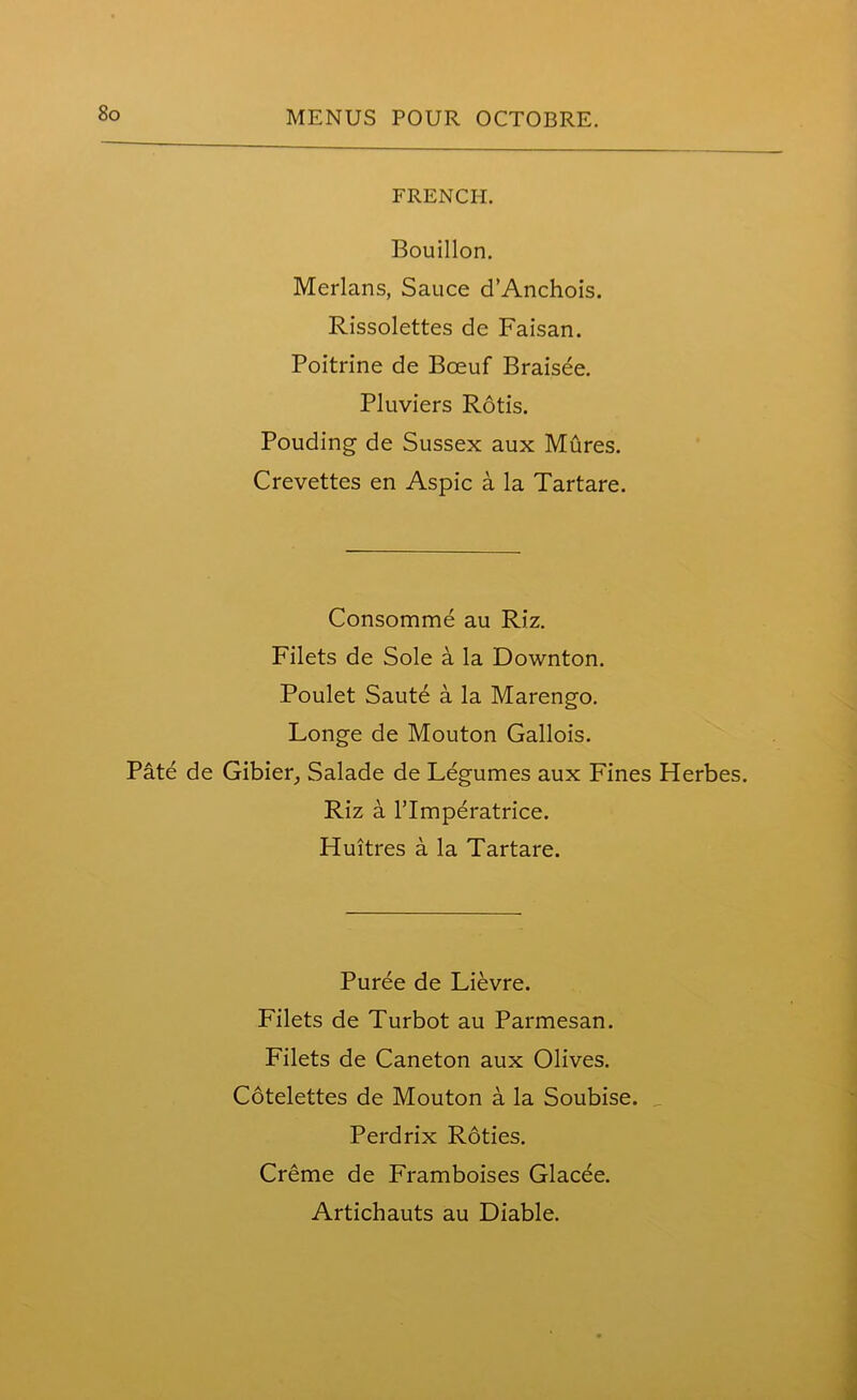 FRENCH. Bouillon. Merlans, Sauce d’Anchois. Rissolettes de Faisan. Poitrine de Bceuf Brais^e. Pluviers Rotis. Pouding de Sussex aux Mures. Crevettes en Aspic a la Tartare. Consomme au Rj'z. Filets de Sole a la Downton. Poulet Saute a la Marengo. Longe de Mouton Gallois. Pate de Gibier, Salade de Legumes aux Fines Herbes. Riz a rimperatrice. Huitres a la Tartare. Puree de Lievre. Filets de Turbot au Parmesan. Filets de Caneton aux Olives. Cotelettes de Mouton a la Soubise. Perdrix Roties. Creme de Framboises Glacee.