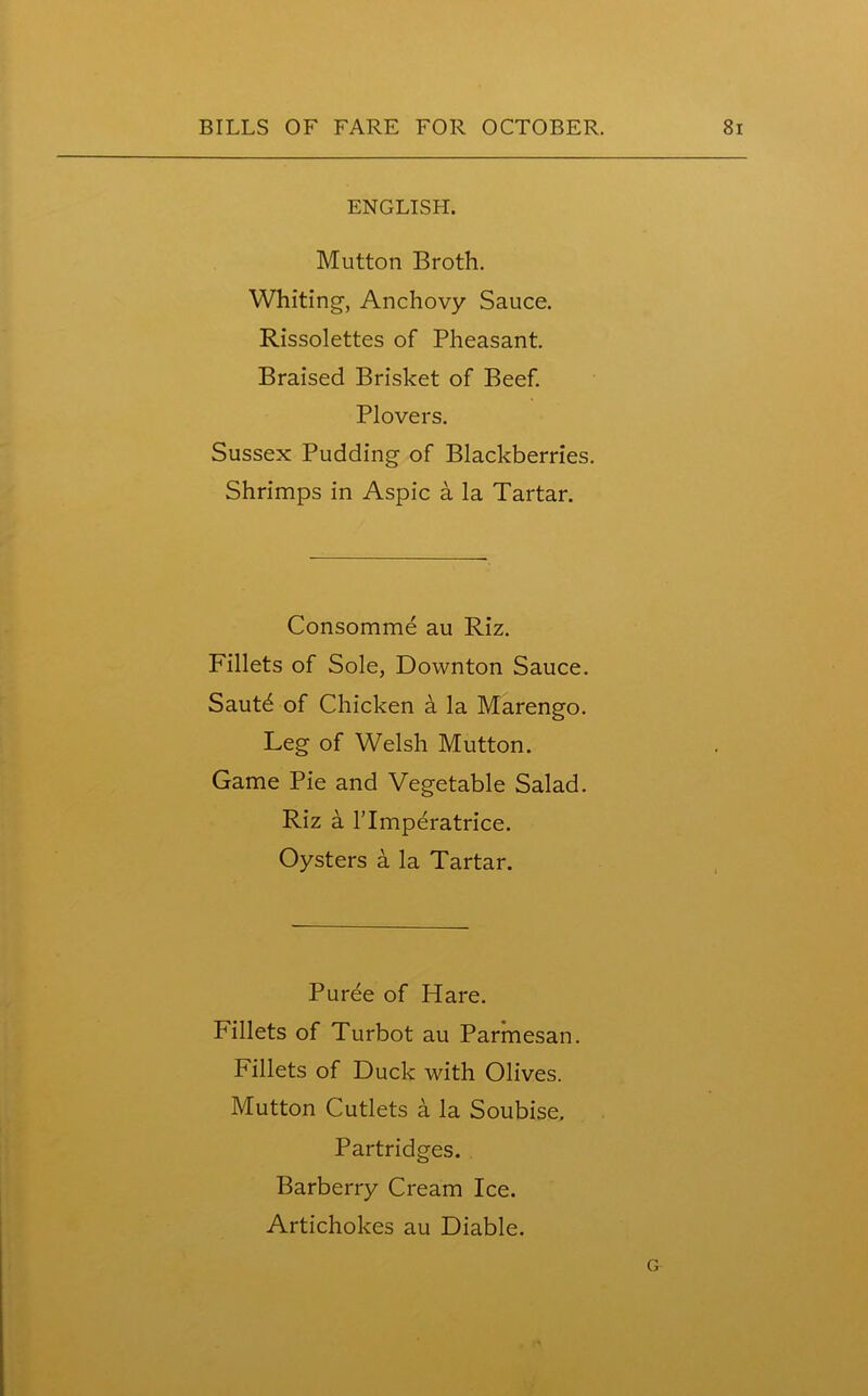 ENGLISH. Mutton Broth. Whiting, Anchovy Sauce. Rissolettes of Pheasant. Braised Brisket of Beef. Plovers. Sussex Pudding of Blackberries. Shrimps in Aspic a la Tartar. Consomme au Riz. Fillets of Sole, Downton Sauce. Sautd of Chicken a la Marengo. Leg of Welsh Mutton. Game Pie and Vegetable Salad. Riz a Tlmperatrice. Oysters a la Tartar. Puree of Hare. Fillets of Turbot au Parmesan. Fillets of Duck with Olives. Mutton Cutlets a la Soubise, Partridges. Barberry Cream Ice. Artichokes au Diable.