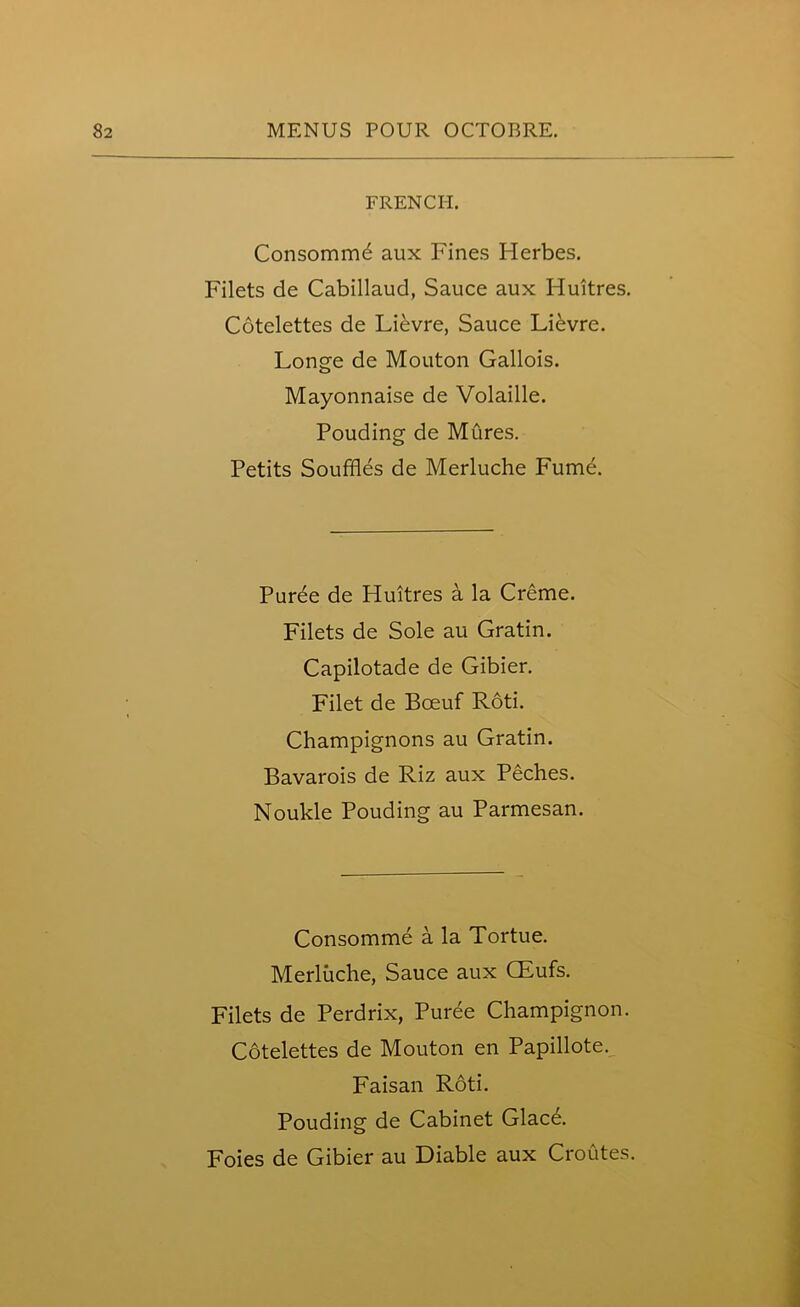 FRENCH. Consomm6 aux Fines Herbes. Filets de Cabillaud, Sauce aux Huitres. Cotclettes de Lievre, Sauce Lievre. Longe de Mouton Gallois. Mayonnaise de Volaille. Pouding de Mures. Petits Souffles de Merluche Fume. Puree de Huitres a la Creme. Filets de Sole au Gratin. Capilotade de Gibier. Filet de Bceuf Roti. Champignons au Gratin. Bavarois de Riz aux Peches. Noukle Pouding au Parmesan. Consomme a la Tortue. Merluche, Sauce aux CEufs. Filets de Perdrix, Puree Champignon. Cotelettes de Mouton en Papillote. Faisan Roti. Pouding de Cabinet Glacd. Foies de Gibier au Diable aux Croutes.