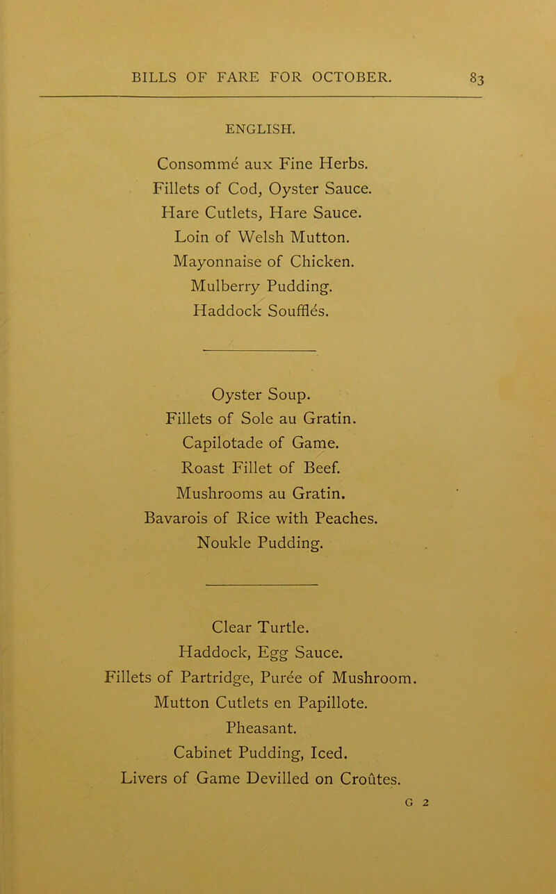 ENGLISH. Consomme aux Fine Herbs. Fillets of Cod, Oyster Sauce. Hare Cutlets, Hare Sauce. Loin of Welsh Mutton. Mayonnaise of Chicken. Mulberry Pudding. Haddock Souffles. Oyster Soup. Fillets of Sole au Gratin. Capilotade of Game. Roast Fillet of Beef. Mushrooms au Gratin. Bavarois of Rice with Peaches. Noukle Pudding. Clear Turtle. Haddock, Egg Sauce. Fillets of Partridge, Puree of Mushroom. Mutton Cutlets en Papillote. Pheasant. Cabinet Pudding, Iced. Livers of Game Devilled on Croutes. g 2