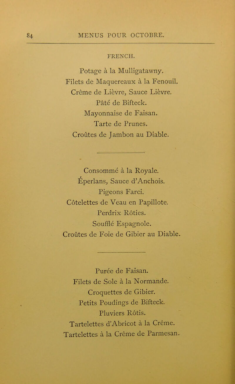 FRENCH. Potage a la Mulligatawny. Filets de Maquereaux a la Fenouil. Creme de Lievre, Sauce Lievre. Pate de Bifteck. Mayonnaise de Faisan. Tarte de Prunes. Croutes de Jambon au Diable. Consomme a la Royale. Eperlans, Sauce d’Anchois. Pigeons Farci. Cotelettes de Veau en Papillote. Perdrix Roties. Souffle Espagnole. Croutes de Foie de Gibier au Diable. Puree de Faisan. Filets de Sole a la Normande. Croquettes de Gibier. Petits Poudings de Bifteck. Pluviers Rotis. Tartelettes d’Abricot a la Creme.