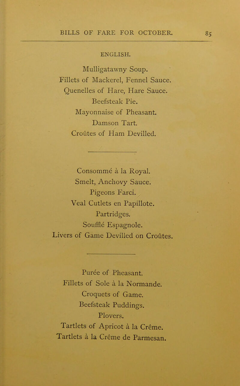 ENGLISH. Mulligatawny Soup. Fillets of Mackerel, Fennel Sauce. Quenelles of ITare, Hare Sauce. Beefsteak Pie. Mayonnaise of Pheasant. Damson Tart. Croutes of Ham Devilled. Consomme a la Royal. Smelt, Anchovy Sauce. Pigeons Farci. Veal Cutlets en Papillote. Partridges. Souffle Espagnole. Livers of Game Devilled on Croutes. Puree of Pheasant. Pillets of Sole a la Normande. Croquets of Game. Beefsteak Puddings. Plovers. Tartlets of Apricot a la Creme. Tartlets a la Creme de Parmesan.