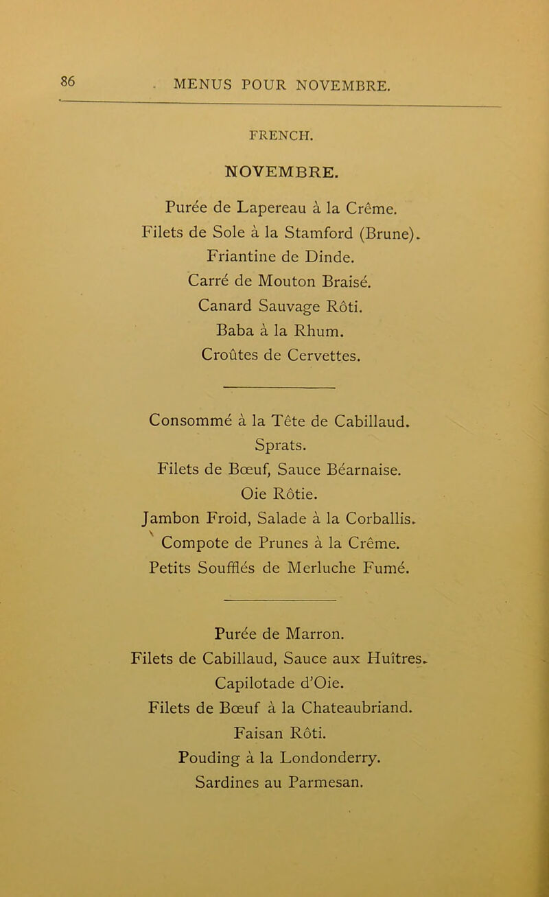 FRENCH. NOVEMBRE. Puree de Lapereau a la Creme. Filets de Sole a la Stamford (Brune). Friantine de Dinde. Carre de Mouton Braise. Canard Sauvage Roti. Baba a la Rhum. Croutes de Cervettes. Consomme a la Tete de Cabillaud. Sprats. Filets de Boeuf, Sauce Bearnaise. Oie Rotie. Jambon Froid, Salade a la Corballis. Compote de Prunes a la Creme. Petits Souffles de Merluche Fume. Puree de Marron. Filets de Cabillaud, Sauce aux Fluitres* Capilotade d’Oie. Filets de Bceuf a la Chateaubriand. Faisan Roti. Pouding a la Londonderry. Sardines au Parmesan.