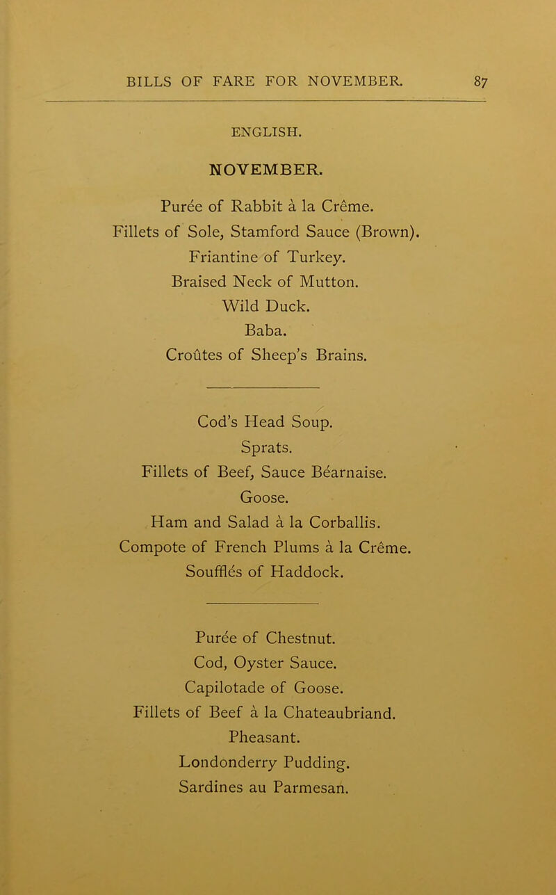 ENGLISH. NOVEMBER. Puree of Rabbit a la Creme. Fillets of Sole, Stamford Sauce (Brown). Friantine of Turkey. Braised Neck of Mutton. Wild Duck. Baba. Croutes of Sheep’s Brains. Cod’s Head Soup. Sprats. Fillets of Beef, Sauce Bearnaise. Goose. Ham and Salad a la Corballis. Compote of French Plums a la Creme. Souffles of Haddock. Puree of Chestnut. Cod, Oyster Sauce. Capilotade of Goose. Fillets of Beef a la Chateaubriand. Pheasant. Londonderry Pudding. Sardines au Parmesan.