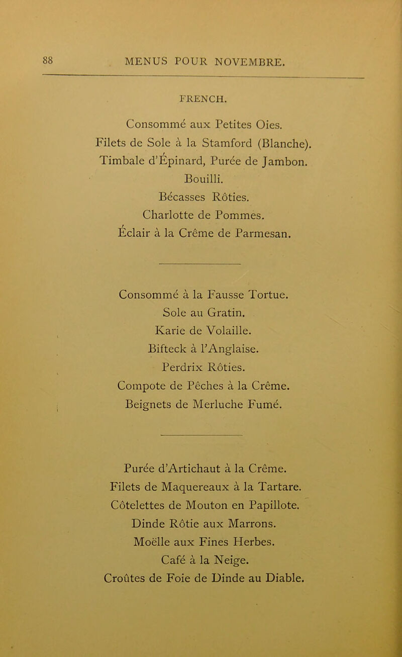 FRENCH. Consommd aux Petites Oies. Filets de Sole a la Stamford (Blanche). t Timbale d’Epinard, Puree de Jambon. Bouilli. Becasses Roties. Charlotte de Pommes. Eclair a la Creme de Parmesan. Consomme a la Fausse Tortue. Sole au Gratin. Karie de Volaille. Bifteck a PAnglaise. Perdrix Roties. Compote de Peches a la Creme. Beignets de Merluche Fume. Puree d’Artichaut a la Creme. Filets de Maquereaux a la Tartare. Cotelettes de Mouton en Papillote. Dinde Rotie aux Marrons. Moelle aux Fines Herbes. Cafe a la Neige. Croutes de Foie de Dinde au Diable.