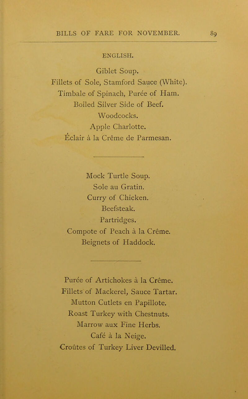 ENGLISH. Giblet Soup. Fillets of Sole, Stamford Sauce (White). Timbale of Spinach, Puree of Ham. Boiled Silver Side of Beef. Woodcocks. Apple Charlotte. Eclair a la Creme de Parmesan. Mock Turtle Soup. Sole au Gratin. Curry of Chicken. Beefsteak. Partridges. Compote of Peach a la Creme. Beignets of Haddock. Puree of Artichokes a la Creme. Fillets of Mackerel, Sauce Tartar. Mutton Cutlets en Papillote. Roast Turkey with Chestnuts. Marrow aux Fine Herbs. Cafe a la Neige. Croutes of Turkey Liver Devilled.