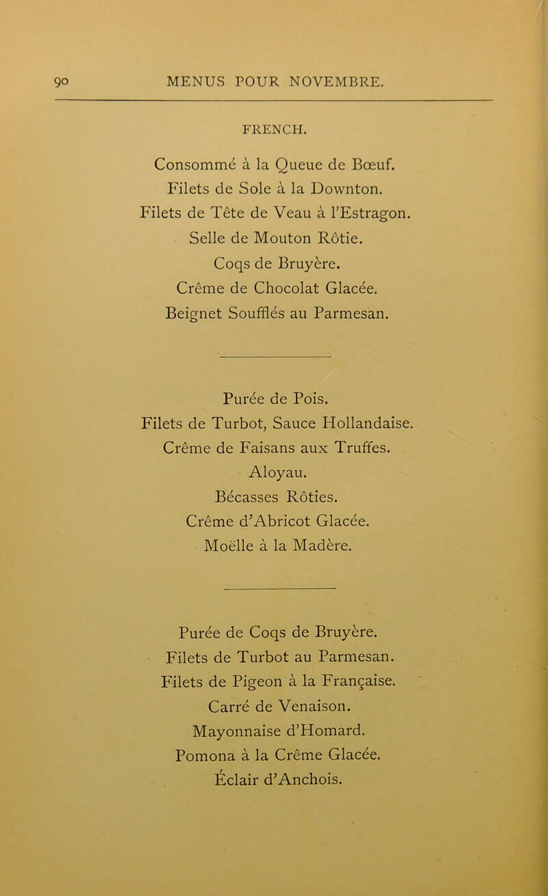 FRENCH. Consommd a la Queue de Boeuf. Filets de Sole a la Downton. Filets de Tete de Veau a TEstragon. Selle de Mouton Rotie. Coqs de Bruyere. Creme de Chocolat Glacee. Beignet Souffles au Parmesan. Puree de Pois. Filets de Turbot, Sauce Hollandaise. Creme de Faisans aux Truffles. Aloyau. Becasses Roties. Creme d’Abricot Glacee. Moelle a la Madere. Puree de Coqs de Bruyere. Filets de Turbot au Parmesan. Filets de Pigeon a la Franchise. Carre de Venaison. Mayonnaise d’Homard. Pomona a la Creme Glacee. Eclair d’Anchois.