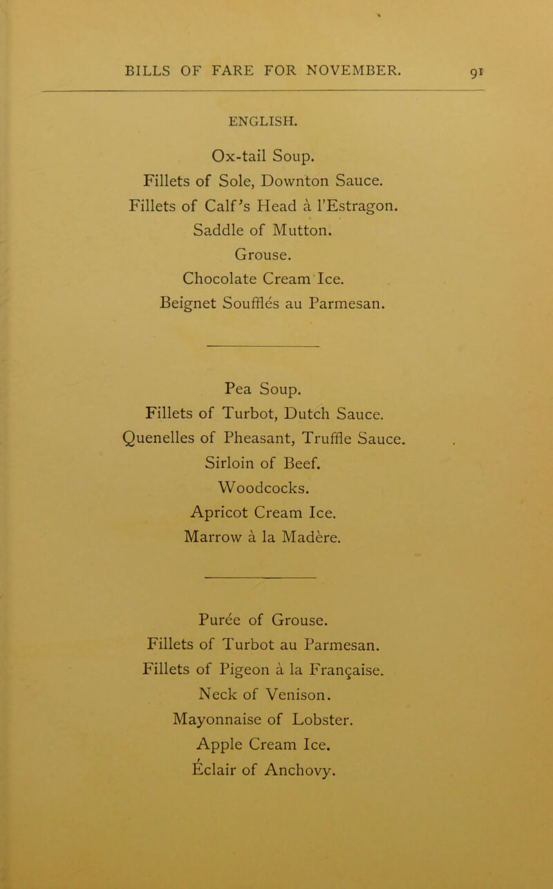 ENGLISH. Ox-tail Soup. Fillets of Sole, Downton Sauce. Fillets of Calf's Head a l’Estragon. Saddle of Mutton. Grouse. Chocolate Cream Ice. Beignet Souffles au Parmesan. Pea Soup. Fillets of Turbot, Dutch Sauce. Quenelles of Pheasant, Truffle Sauce. Sirloin of Beef. Woodcocks. Apricot Cream Ice. Marrow a la Madere. Puree of Grouse. Fillets of Turbot au Parmesan. Fillets of Pigeon a la Frangaise. Neck of Venison. Mayonnaise of Lobster. Apple Cream Ice. Eclair of Anchovy.