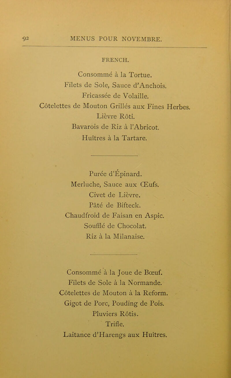 FRENCH. Consommd a la Tortue. Filets de Sole, Sauce d’Anchois. Fricassee de Volaille. Cotelettes de Mouton Grilles aux Fines Herbes. LiEvre Rdti. Bavarois de Riz a 1’Abricot. Fluitres a la Tartare. Purde d’Epinard. Merluche, Sauce aux CEufs. Civet de Lievre. Pate de Bifteck. Chaudfroid de Faisan en Aspic. Souffle de Chocolat. Riz a la Milanaise. Consomme a la Joue de Bceuf. Filets de Sole a la Normande. Cotelettes de Mouton a la Reform. Gigot de Pore, Pouding de Pois. Pluviers Rotis. Trifle. Eaitance d^Harengs aux Huitres.