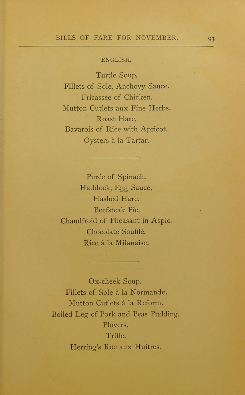 95 ENGLISH. Turtle Soup. Fillets of Sole, Anchovy Sauce. Fricassee of Chicken. Mutton Cutlets aux Fine Herbs. Roast Hare. Bavarois of Rice with Apricot. Oysters a la Tartar. Puree of Spinach. Haddock, Egg Sauce. Hashed Hare. Beefsteak Pie. Chaudfroid of Pheasant in Aspic. Chocolate Souffle. Rice a la Milanaise. Ox-cheek Soup. Fillets of Sole a la Normande. Mutton Cutlets a la Reform. Boiled Leg of Pork and Peas Pudding. Plovers. Trifle. Herring’s Roe aux Iiuitres.