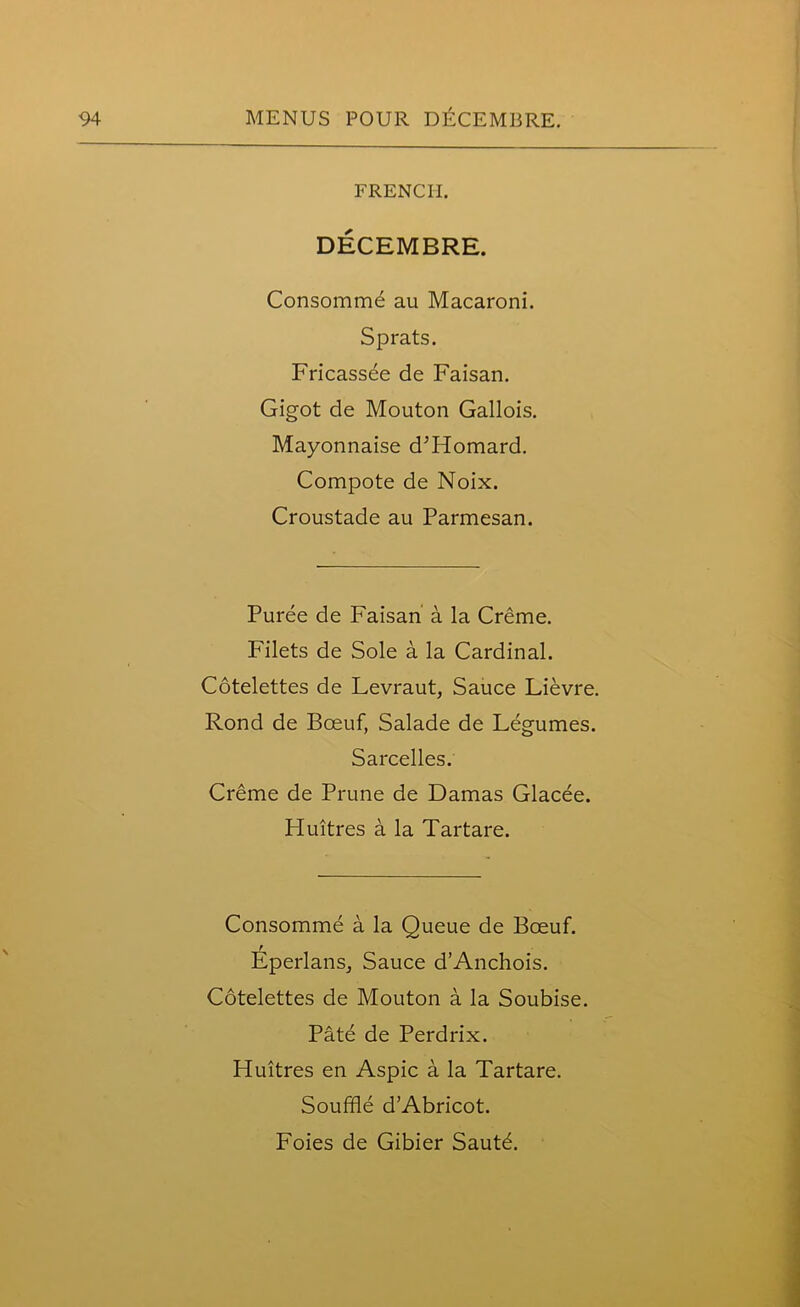 FRENCH. DECEMBRE. Consomme au Macaroni. Sprats. Fricassee de Faisan. Gigot de Mouton Gallois. Mayonnaise d’Homard. Compote de Noix. Croustade au Parmesan. Puree de Faisan a la Creme. Filets de Sole a la Cardinal. Cotelettes de Levraut, Sauce Lievre. Rond de Bceuf, Salade de Legumes. Sarcelles. Creme de Prune de Damas Glacee. Huitres a la Tartare. Consomme a la Queue de Bceuf. Eperlans, Sauce d’Anchois. Cotelettes de Mouton a la Soubise. Pate de Perdrix. Huitres en Aspic a la Tartare. Souffle dAbricot. Foies de Gibier Sautd.