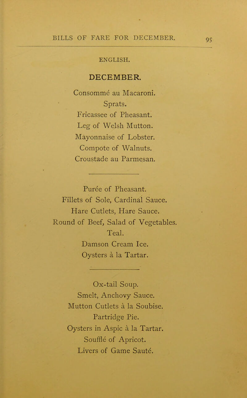 ENGLISH. DECEMBER. Consomme au Macaroni. Sprats. Fricassee of Pheasant. Leg of Welsh Mutton. Mayonnaise of Lobster. Compote of Walnuts. Croustade au Parmesan. Puree of Pheasant. Fillets of Sole, Cardinal Sauce. Hare Cutlets, Hare Sauce. Round of Beef, Salad of Vegetables. Teal. Damson Cream Ice. Oysters a la Tartar. Ox-tail Soup. Smelt, Anchovy Sauce. Mutton Cutlets a la Soubise. Partridge Pie. Oysters in Aspic a la Tartar. Souffle of Apricot. Livers of Game Sautd.