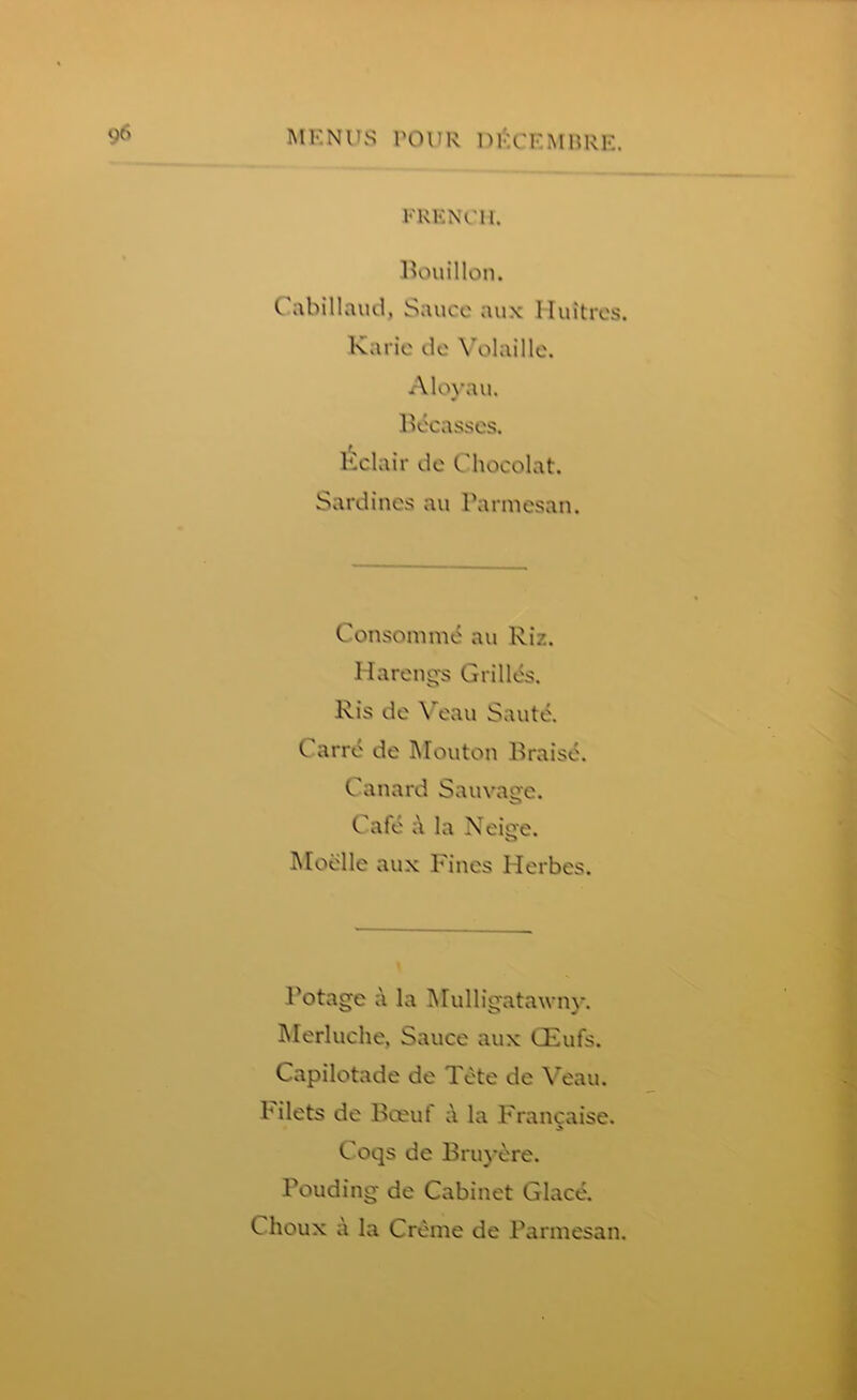 FRENCH. Bouillon. C abillaud, Sauce aux lluitres. Karic de \“olaille. Aloyau. Becasses, Kclair de Chocolat. Sardines an Parmesan. Consomme an Riz. Harengs Grilles. Ris de Veau Saute. Carre de Mouton Brais^. Canard Sauvage. Cafe a la Neige. Moelle aux Fines Herbes. Potage a la Mulligatawny. Merluche, Sauce aux CEufs. Capilotade de Tete de Veau. filets de Boeuf a la Francaise. Coqs de Bruy&re. Pouding de Cabinet Glace. C houx a la Creme de Parmesan.