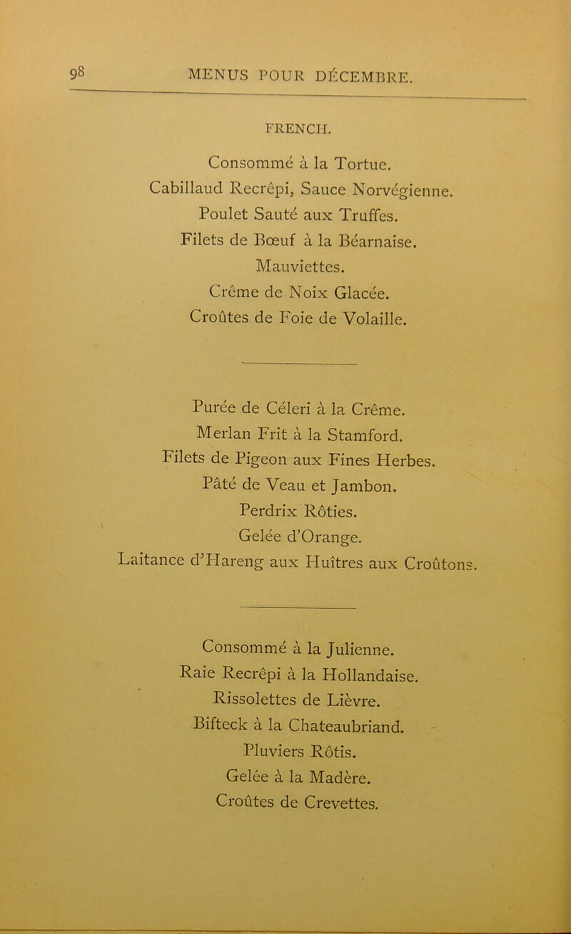 FRENCH. Consomme a la Tortue. Cabillaud Recrepi, Sauce Norvegienne. Poulet Saute aux Truffes. Filets de Boeuf a la Bearnaise. Mauviettes. Creme dc Noix Glacee. Croutes de Foie de Volaille. Puree de Celeri a la Creme. Merlan Frit a la Stamford. Filets de Pigeon aux Fines Herbes. Pate de Veau et Jambon. Perdrix Roties. Gelee d’Orange. Laitance d’PIareng aux Pluitres aux Crouton Consomme a la Julienne. Raie Recrepi a la Hollandaise. Rissolettes de Lievre. Bifteck a la Chateaubriand. Pluviers Rotis. Gelee a la Madere. Croutes de Crevettes.