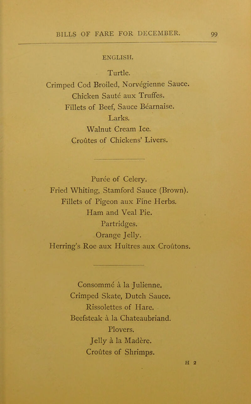 ENGLISH. Turtle. Crimped Cod Broiled, Norvegienne Sauce. Chicken Saute aux Truffes. Fillets of Beef, Sauce Bearnaise. Larks. Walnut Cream Ice. Crofites of Chickens’ Livers. Puree of Celery. Fried Whiting, Stamford Sauce (Brown). Fillets of Pigeon aux Fine Herbs. Ham and Veal Pie. Partridges. Orange Jelly. Herring’s Roe aux Huitres aux Croutons. Consommd a la Julienne. Crimped Skate, Dutch Sauce. Rissolettes of Hare. Beefsteak a la Chateaubriand. Plovers. Jelly a la Madere. Croutes of Shrimps. II 2