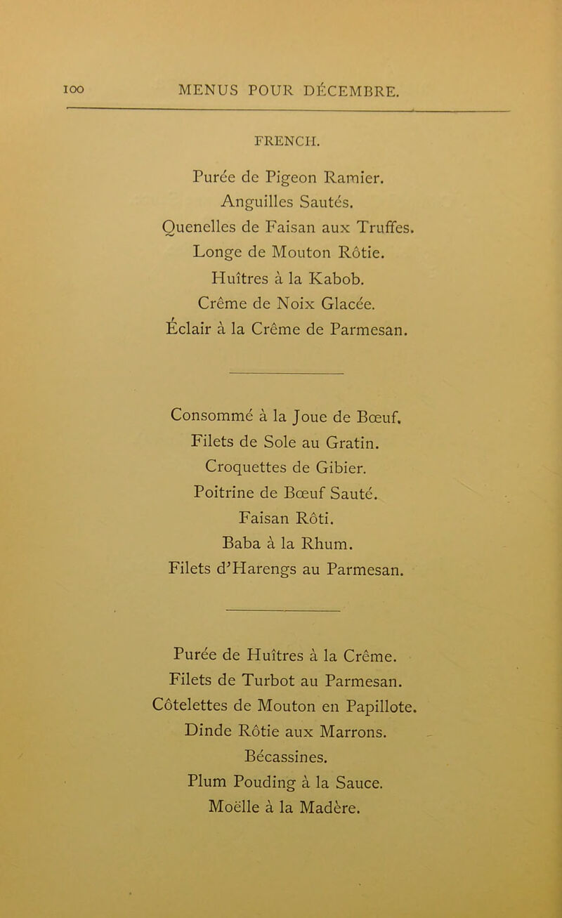 FRENCH. Puree de Pigeon Ramier. Anguilles Sautes. Ouenclles de Faisan aux Trufifes. Longe de Mouton Rotie. Huitres a la Kabob. Creme de Noix Glacde. Eclair a la Creme de Parmesan. Consomme a la Joue de Boeuf. Filets de Sole au Gratin. Croquettes de Gibier. Poitrine de Boeuf Saute. Faisan Roti. Baba a la Rhum. Filets d’Harengs au Parmesan. Puree de Huitres a la Creme. Filets de Turbot au Parmesan. Cotelettes de Mouton en Papillote. Dinde Rotie aux Marrons. Becassines. Plum Pouding a la Sauce. Moelle a la Madere.