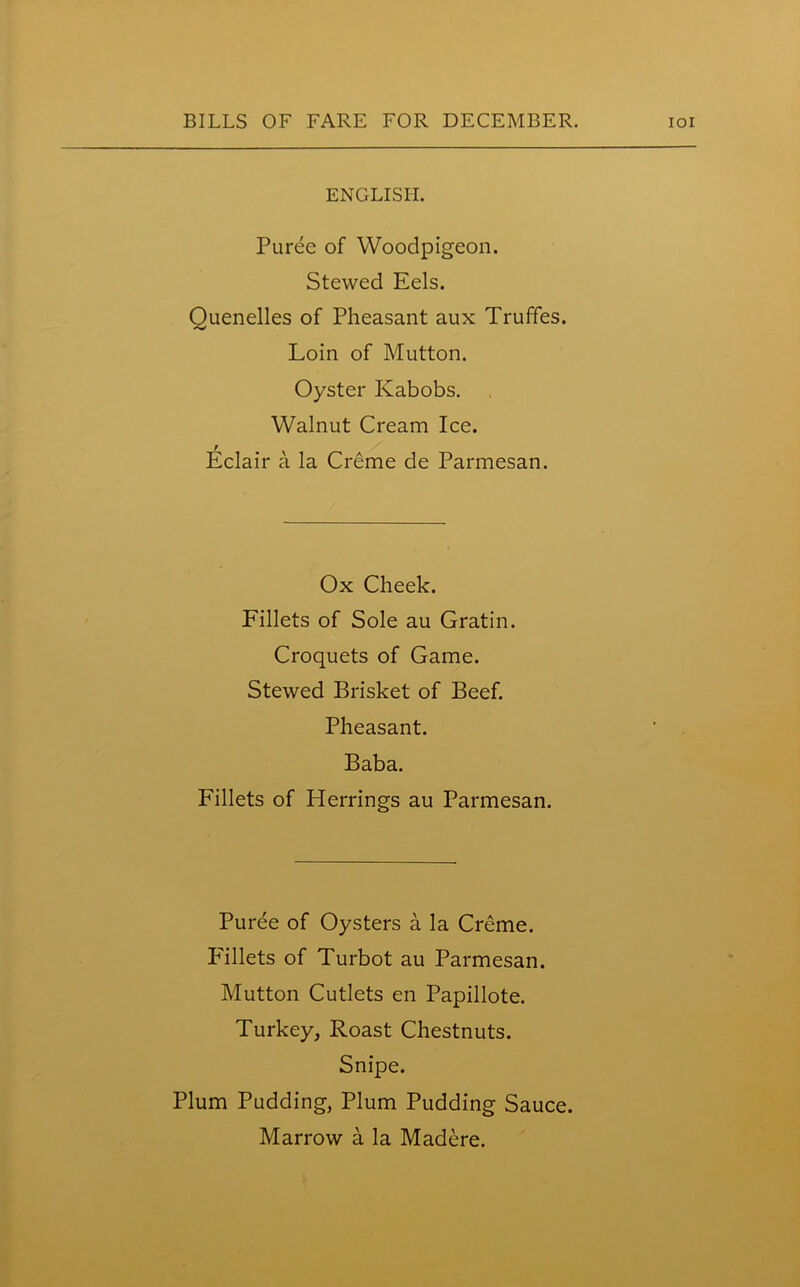 ENGLISH. Puree of Woodpigeon. Stewed Eels. Quenelles of Pheasant aux Trufifes. Loin of Mutton. Oyster Ivabobs. Walnut Cream Ice. Eclair a la Creme de Parmesan. Ox Cheek. Fillets of Sole au Gratin. Croquets of Game. Stewed Brisket of Beef. Pheasant. Baba. Fillets of Herrings au Parmesan. Puree of Oysters a la Creme. Pallets of Turbot au Parmesan. Mutton Cutlets en Papillote. Turkey, Roast Chestnuts. Snipe. Plum Pudding, Plum Pudding Sauce. Marrow a la Madere.