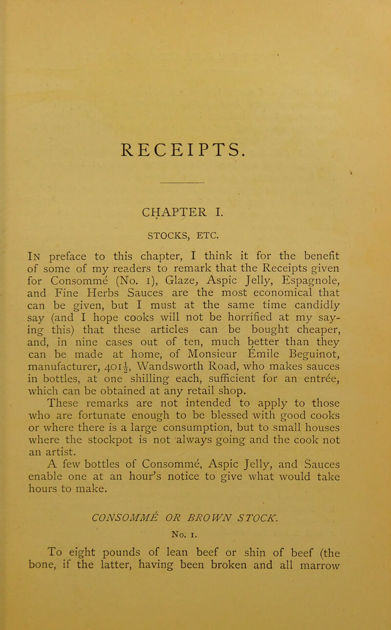 RECEIPTS. CHAPTER I. STOCKS, ETC. In preface to this chapter, I think it for the benefit of some of my readers to remark that the Receipts given for Consomme (No. i), Glaze, Aspic Jelly, Espagnole, and Fine Herbs Sauces are the most economical that can be given, but I must at the same time candidly say (and I hope cooks will not be horrified at my say- ing this) that these articles can be bought cheaper, and, in nine cases out of ten, much better than they can be made at home, of Monsieur Emile Beguinot, manufacturer, 401|, Wandsworth Road, who makes sauces in bottles, at one shilling each, sufficient for an entree, which can be obtained at any retail shop. These remarks are not intended to apply to those who are fortunate enough to be blessed with good cooks or where there is a large consumption, but to small houses where the stockpot is not always going and the cook not an artist. A few bottles of Consomme, Aspic Jelly, and Sauces enable one at an hour’s notice to give what would take hours to make. CONSOMME OR BROWN STOCK. No. 1. To eight pounds of lean beef or shin of beef (the bone, if the latter, having been broken and all marrow