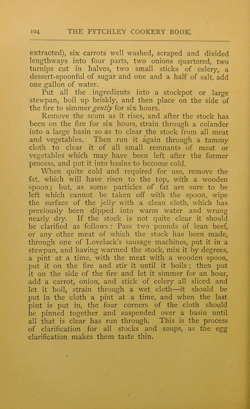 extracted), six carrots well washed, scraped and divided lengthways into four parts, two onions quartered, two turnips cut in halves, two small sticks of celery, a dessert-spoonful of sugar and one and a half of salt, add one gallon of water. Put all the ingredients into a stockpot or large stewpan, boil up briskly, and then place on the side of the fire to simmer gently for six hours. Remove the scum as it rises, and after the stock has been on the fire for six hours, strain through a colander into a large basin so as to clear the stock from all meat and vegetables. Then run it again through a tammy cloth to clear it of all small remnants of meat or vegetables which may have been left after the former process, and put it into basins to become cold. When quite cold and required for use, remove the fat, which will have risen to the top, with a wooden spoon; but, as some particles of fat are sure to be left which cannot be taken off with the spoon, wipe the surface of the jelly with a clean cloth, which has previously been dipped into warm water and wrung nearly dry. If the stock is not quite clear it should be clarified as follows : Pass two pounds of lean beef, or any other meat of which the stock has been made, through one of Lovelock’s sausage machines, put it in a stewpan, and having warmed the stock, mix it by degrees, a pint at a time, with the meat with a wooden spoon, put it on the fire and stir it until it boils : then put it on the side of the fire and let it simmer for an hour, add a carrot, onion, and stick of celery all sliced and let it boil, strain through a wet cloth—it should be put in the cloth a pint at a time, and when the last pint is put in, the four corners of the cloth should be pinned together and suspended over a basin until all that is clear has run through. This is the process of clarification for all stocks and soups, as the egg clarification makes them taste thin.