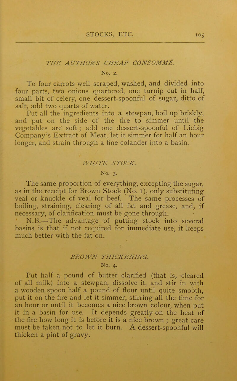 THE AUTHORS CHEAP CONSOMME. No. 2. To four carrots well scraped, washed, and divided into four parts, two onions quartered, one turnip cut in half, small bit of celery, one dessert-spoonful of sugar, ditto of salt, add two quarts of water. Put all the ingredients into a stewpan, boil up briskly, and put on the side of the fire to simmer until the vegetables are soft; add one dessert-spoonful of Liebig Company’s Extract of Meat, let it simmer for half an hour longer, and strain through a fine colander into a basin. WHITE STOCK. No. 3. The same proportion of everything, excepting the sugar, as in the receipt for Brown Stock (No. 1), only substituting veal or knuckle of veal for beef. The same processes of boiling, straining, clearing of all fat and grease, and, if necessary, of clarification must be gone through. N.B.—The advantage of putting stock into several basins is that if not required for immediate use, it keeps much better with the fat on. BROWN THICKENING. No. 4. Put half a pound of butter clarified (that is, cleared of all milk) into a stewpan, dissolve it, and stir in with a wooden spoon half a pound of flour until quite smooth, put it on the fire and let it simmer, stirring all the time for an hour or until it becomes a nice brown colour, when put it in a basin for use. It depends greatly on the heat of the fire how long it is before it is a nice brown ; great care must be taken not to let it burn. A dessert-spoonful will thicken a pint of gravy.