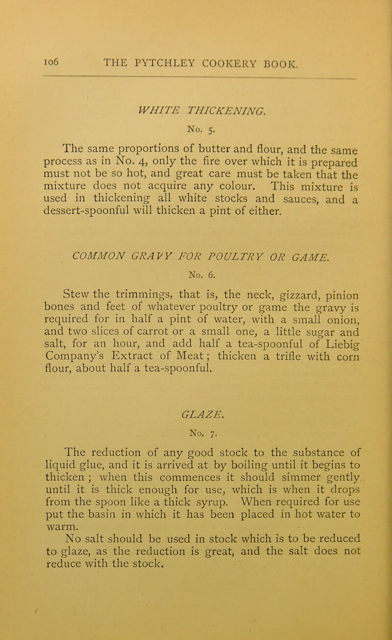 WHITE THICKENING. No. 5. The same proportions of butter and flour, and the same process as in No. 4, only the fire over which it is prepared must not be so hot, and great care must be taken that the mixture does not acquire any colour. This mixture is used in thickening all white stocks and sauces, and a dessert-spoonful will thicken a pint of either. COMMON GRAVY FOR POULTRY OR GAME. No. 6. Stew the trimmings, that is, the neck, gizzard, pinion bones and feet of whatever poultry or game the gravy is required for in half a pint of water, with a small onion, and two slices of carrot or a small one, a little sugar and salt, for an hour, and add half a tea-spoonful of Liebig Company’s Extract of Meat; thicken a trifle with corn flour, about half a tea-spoonful. GLAZE. No. 7. The reduction of any good stock to the substance of liquid glue, and it is arrived at by boiling until it begins to thicken ; when this commences it should simmer gently until it is thick enough for use, which is when it drops from the spoon like a thick syrup. When required for use put the basin in which it has been placed in hot water to warm. No salt should be used in stock which is to be reduced to glaze, as the reduction is great, and the salt does not reduce with the stock.