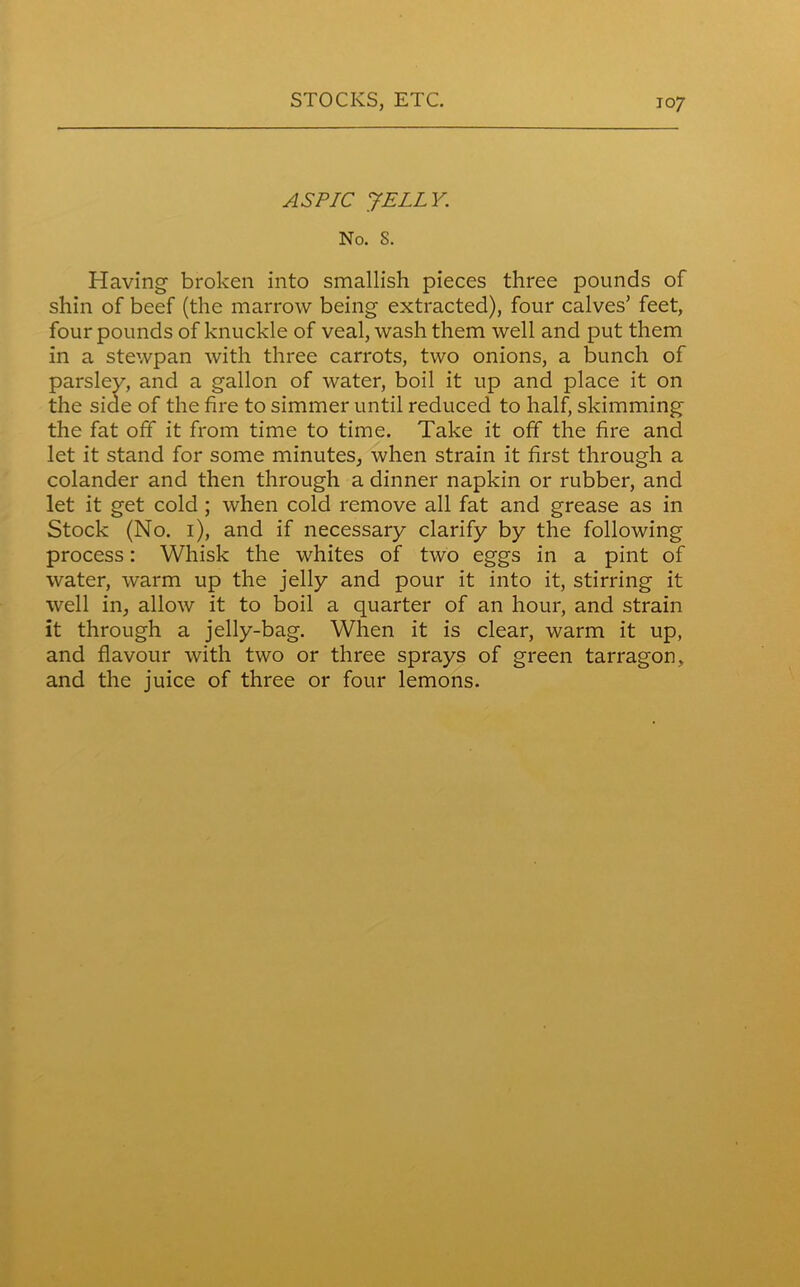 ASPIC JELLY. No. S. Having broken into smallish pieces three pounds of shin of beef (the marrow being extracted), four calves’ feet, four pounds of knuckle of veal, wash them well and put them in a stewpan with three carrots, two onions, a bunch of parsley, and a gallon of water, boil it up and place it on the side of the fire to simmer until reduced to half, skimming the fat off it from time to time. Take it off the fire and let it stand for some minutes, when strain it first through a colander and then through a dinner napkin or rubber, and let it get cold ; when cold remove all fat and grease as in Stock (No. 1), and if necessary clarify by the following process: Whisk the whites of two eggs in a pint of water, warm up the jelly and pour it into it, stirring it well in, allow it to boil a quarter of an hour, and strain it through a jelly-bag. When it is clear, warm it up, and flavour with two or three sprays of green tarragon, and the juice of three or four lemons.