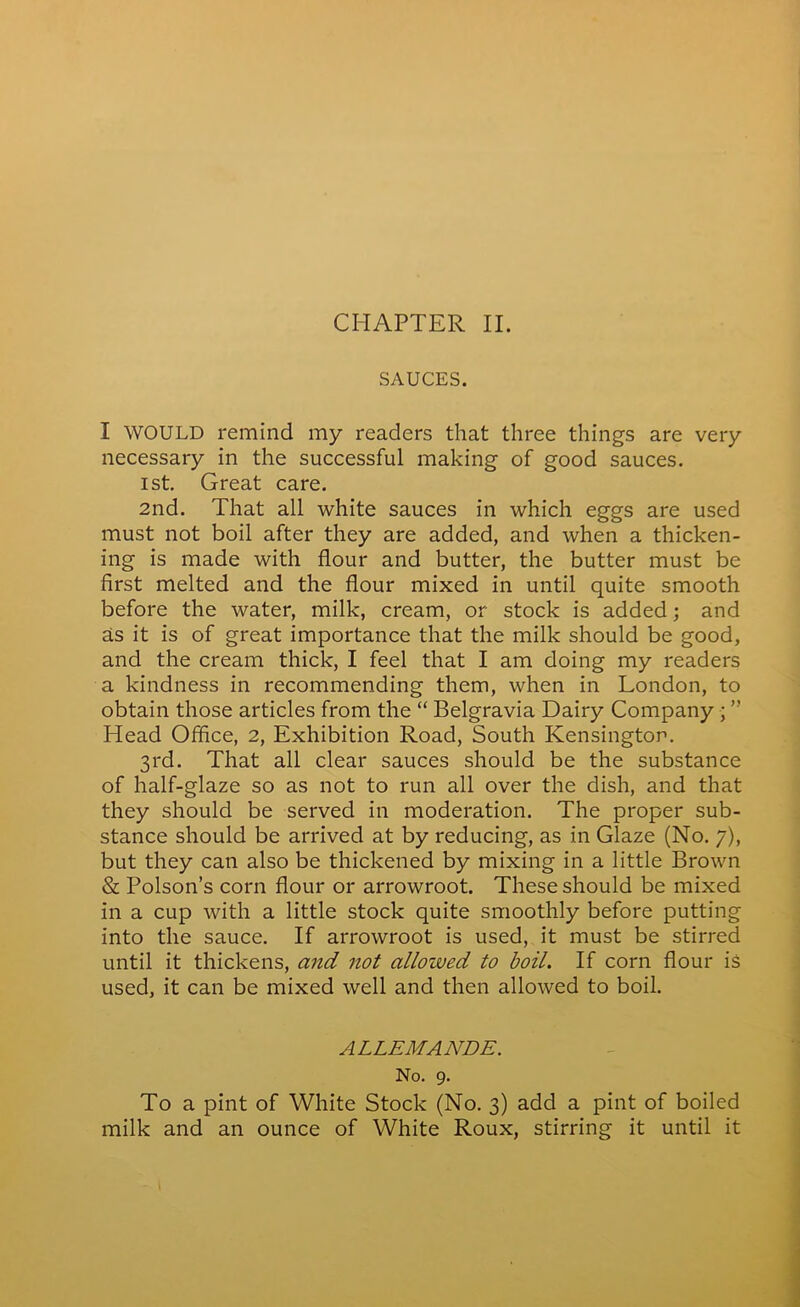 CHAPTER II. SAUCES. I WOULD remind my readers that three things are very necessary in the successful making of good sauces. 1st. Great care. 2nd. That all white sauces in which eggs are used must not boil after they are added, and when a thicken- ing is made with flour and butter, the butter must be first melted and the flour mixed in until quite smooth before the water, milk, cream, or stock is added; and as it is of great importance that the milk should be good, and the cream thick, I feel that I am doing my readers a kindness in recommending them, when in London, to obtain those articles from the “ Belgravia Dairy Company ; ” Head Office, 2, Exhibition Road, South Kensington. 3rd. That all clear sauces should be the substance of half-glaze so as not to run all over the dish, and that they should be served in moderation. The proper sub- stance should be arrived at by reducing, as in Glaze (No. 7), but they can also be thickened by mixing in a little Brown & Poison’s corn flour or arrowroot. These should be mixed in a cup with a little stock quite smoothly before putting into the sauce. If arrowroot is used, it must be stirred until it thickens, and not allowed to boil. If corn flour is used, it can be mixed well and then allowed to boil. ALLEMANDE. No. 9. To a pint of White Stock (No. 3) add a pint of boiled milk and an ounce of White Roux, stirring it until it