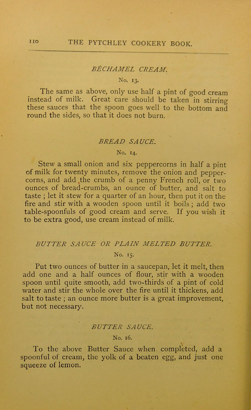 BECHAMEL CREAM. No. 13. The same as above, only use half a pint of good cream instead of milk. Great care should be taken in stirring these sauces that the spoon goes well to the bottom and round the sides, so that it does not burn. BREAD SAUCE. No. 14. Stew a small onion and six peppercorns in half a pint of milk for twenty minutes, remove the onion and pepper- corns, and add .the crumb of a penny French roll, or two ounces of bread-crumbs, an ounce of butter, and salt to taste ; let it stew for a quarter of an hour, then put it on the fire and stir with a wooden spoon until it boils ; add two table-spoonfuls of good cream and serve. If you wish it to be extra good, use cream instead of milk. BUTTER SAUCE OR PLAIN MELTED BUTTER. No. 15. Put two ounces of butter in a saucepan, let it melt, then add one and a half ounces of flour, stir with a wooden spoon until quite smooth, add two-thirds of a pint of cold water and stir the whole over the fire until it thickens, add salt to taste ; an ounce more butter is a great improvement, but not necessary. BUTTER SAUCE. No. 16. To the above Butter Sauce when completed, add a spoonful of cream, the yolk of a beaten egg, and just one squeeze of lemon.