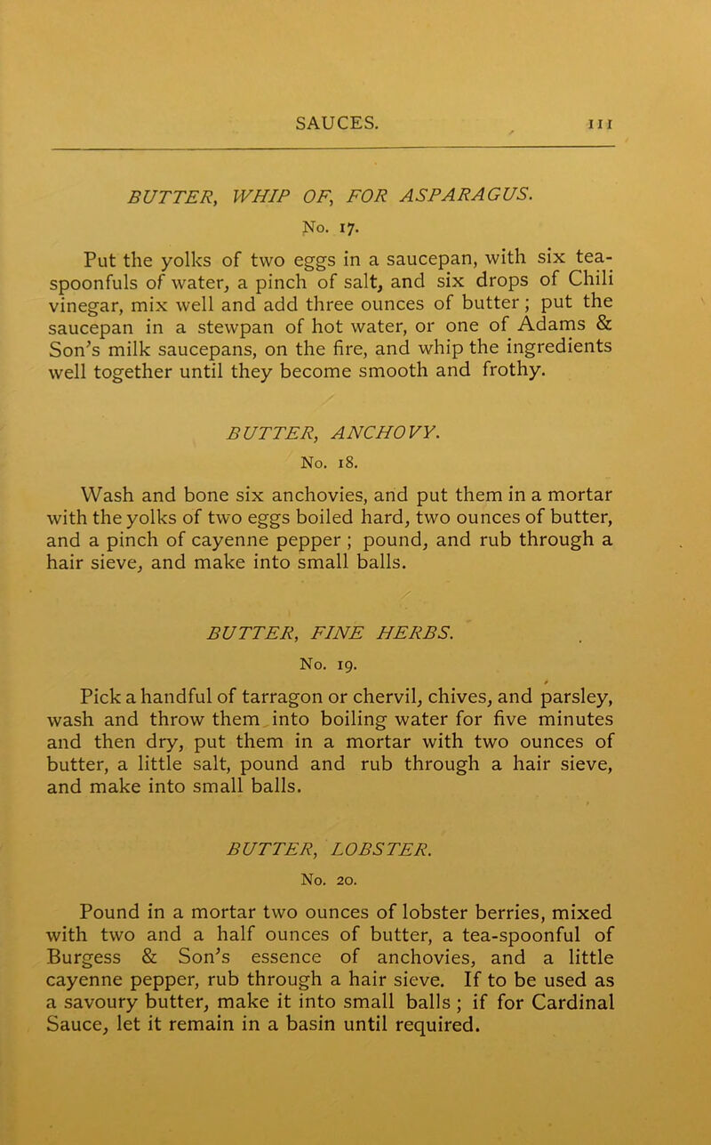 BUTTER, WHIP OF\ FOR ASPARAGUS. No. 17. Put the yolks of two eggs in a saucepan, with six tea- spoonfuls of water, a pinch of salt, and six drops of Chili vinegar, mix well and add three ounces of butter; put the saucepan in a stewpan of hot water, or one of Adams & Son’s milk saucepans, on the fire, and whip the ingredients well together until they become smooth and frothy. BUTTER, ANCHOVY. No. 18. Wash and bone six anchovies, and put them in a mortar with the yolks of two eggs boiled hard, two ounces of butter, and a pinch of cayenne pepper ; pound, and rub through a hair sieve, and make into small balls. BUTTER, FINE HERBS. No. 19. * Pick a handful of tarragon or chervil, chives, and parsley, wash and throw them into boiling water for five minutes and then dry, put them in a mortar with two ounces of butter, a little salt, pound and rub through a hair sieve, and make into small balls. BUTTER, LOBSTER. No. 20. Pound in a mortar two ounces of lobster berries, mixed with two and a half ounces of butter, a tea-spoonful of Burgess & Son’s essence of anchovies, and a little cayenne pepper, rub through a hair sieve. If to be used as a savoury butter, make it into small balls ; if for Cardinal Sauce, let it remain in a basin until required.