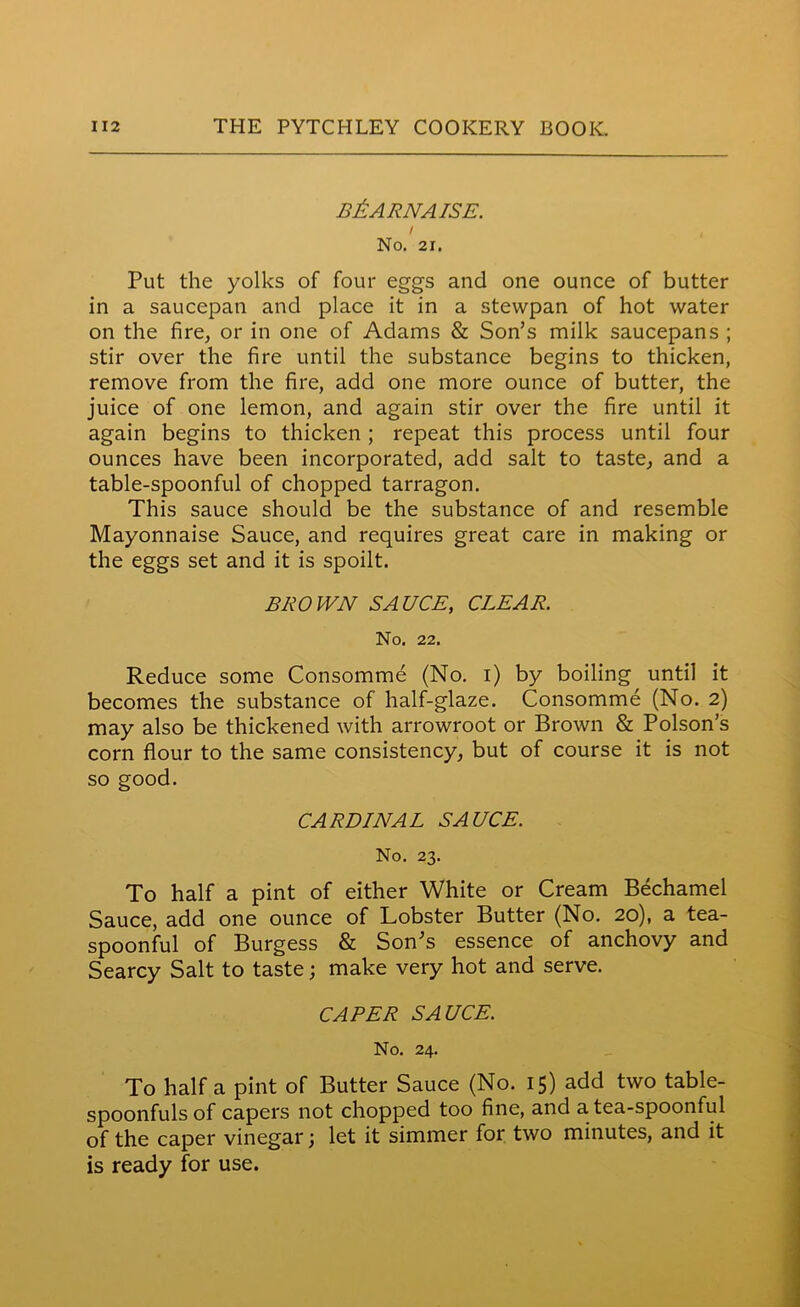 B&ARNAISE. i No. 21. Put the yolks of four eggs and one ounce of butter in a saucepan and place it in a stewpan of hot water on the fire, or in one of Adams & Son’s milk saucepans ; stir over the fire until the substance begins to thicken, remove from the fire, add one more ounce of butter, the juice of one lemon, and again stir over the fire until it again begins to thicken ; repeat this process until four ounces have been incorporated, add salt to taste, and a table-spoonful of chopped tarragon. This sauce should be the substance of and resemble Mayonnaise Sauce, and requires great care in making or the eggs set and it is spoilt. BROWN SAUCE, CLEAR. No. 22. Reduce some Consomme (No. i) by boiling until it becomes the substance of half-glaze. Consomme (No. 2) may also be thickened with arrowroot or Brown & Poison’s corn flour to the same consistency, but of course it is not so good. CARDINAL SAUCE. No. 23. To half a pint of either White or Cream Bechamel Sauce, add one ounce of Lobster Butter (No. 20), a tea- spoonful of Burgess & Son’s essence of anchovy and Searcy Salt to taste; make very hot and serve. CAPER SAUCE. No. 24. To half a pint of Butter Sauce (No. 15) add two table- spoonfuls of capers not chopped too fine, and a tea-spoonful of the caper vinegar; let it simmer for two minutes, and it is ready for use.