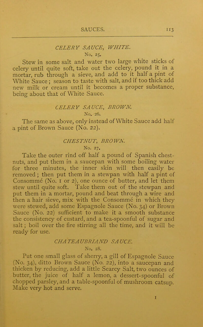 CELERY SAUCE, WHITE. No. 25. Stew in some salt and water two large white sticks of celery until quite soft, take out the celery, pound it in a mortar, rub through a sieve, and add to it half a pint of White Sauce ; season to taste with salt, and if too thick add new milk or cream until it becomes a proper substance, being about that of White Sauce. CELERY SAUCE, BROWN. No. 26. The same as above, only instead of White Sauce add half a pint of Brown Sauce (No. 22). CHESTNUT; BROWN No. 27. Take the outer rind off half a pound of Spanish chest- nuts, and put them in a saucepan with some boiling water for three minutes, the inner skin will then easily be removed ; then put them in a stewpan with half a pint of Consommd (No. 1 or 2), one ounce of butter, and let them stew until quite soft. Take them out of the stewpan and put them in a mortar, pound and beat through a wire and then a hair sieve, mix with the Consomme in which they were stewed, add some Espagnole Sauce (No. 34) or Brown Sauce (No. 22) sufficient to make it a smooth substance the consistency of custard, and a tea-spoonful of sugar and salt; boil over the fire stirring all the time, and it will be ready for use. CHATEAUBRIAND SAUCE. No. 28. Put one small glass of sherry, a gill of Espagnole Sauce (No. 34), ditto Brown Sauce (No. 22), into a saucepan and thicken by reducing, add a little Searcy Salt, two ounces of butter, the juice of half a lemon, a dessert-spoonful of chopped parsley, and a table-spoonful of mushroom catsup. Make very hot and serve. 1