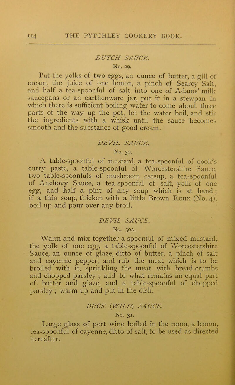 DUTCH SAUCE. No. 29. Put the yolks of two eggs, an ounce of butter, a gill of cream, the juice of one lemon, a pinch of Searcy Salt, and half a tea-spoonful of salt into one of Adams’ milk saucepans or an earthenware jar, put it in a stewpan in which there is sufficient boiling water to come about three parts of the way up the pot, let the water boil, and stir the ingredients with a whisk until the sauce becomes smooth and the substance of good cream. DEVIL SAUCE. No. 30. A table-spoonful of mustard, a tea-spoonful of cook's curry paste, a table-spoonful of Worcestershire Sauce, two table-spoonfuls of mushroom catsup, a tea-spoonful of Anchovy Sauce, a tea-spoonful of salt, yolk of one egg, and half a pint of any soup which is at hand ; if a thin soup, thicken with a little Brown Roux (No. 4), boil up and pour over any broil. DEVIL SAUCE. No. 30A. Warm and mix together a spoonful of mixed mustard, the yolk of one egg, a table-spoonful of Worcestershire Sauce, an ounce of glaze, ditto of butter, a pinch of salt and cayenne pepper, and rub the meat which is to be broiled with it, sprinkling the meat with bread-crumbs and chopped parsley ; add to what remains an equal part of butter and glaze, and a table-spoonful of chopped parsley; warm up and put in the dish. DUCK (WILD) SAUCE. No. 31. Large glass of port wine boiled in the room, a lemon, tea-spoonful of cayenne, ditto of salt, to be used as directed hereafter.