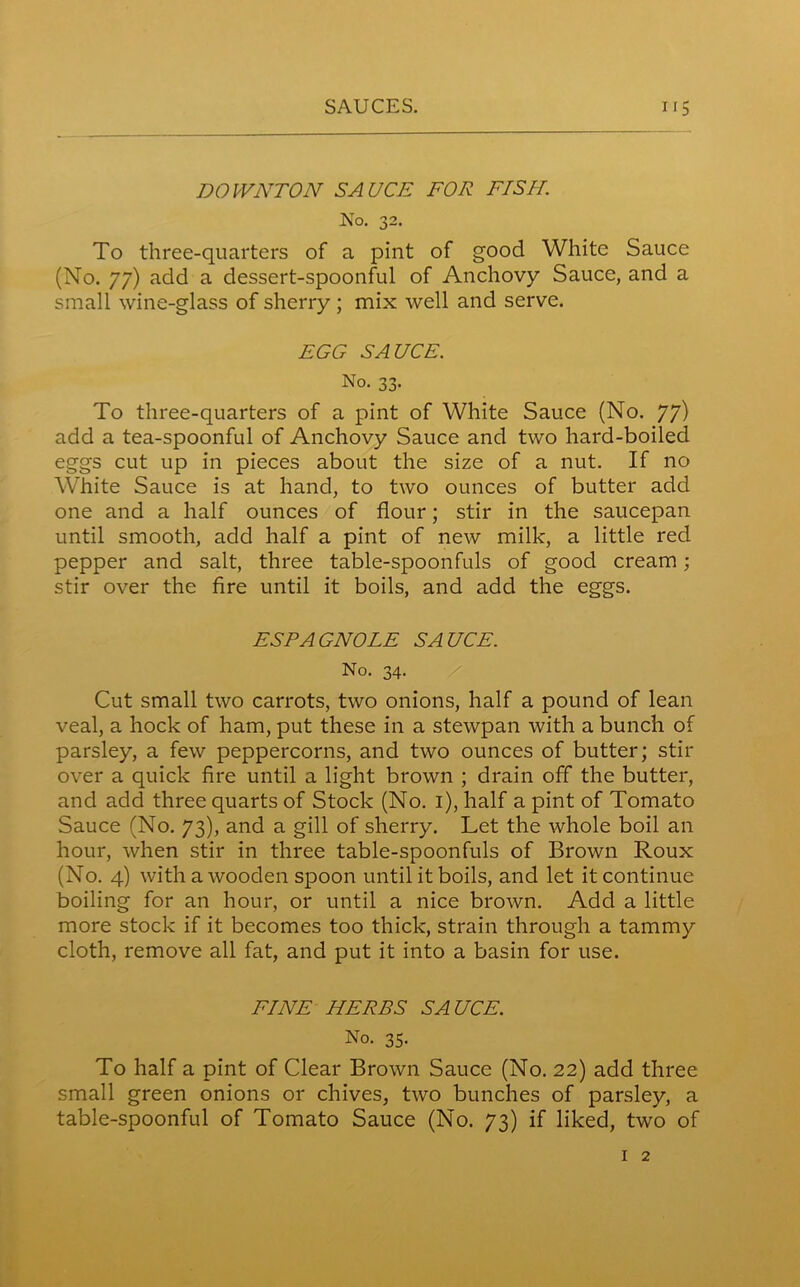 DOWNTON SAUCE FOE FISH. No. 32. To three-quarters of a pint of good White Sauce (No. 77) add a dessert-spoonful of Anchovy Sauce, and a small wine-glass of sherry ; mix well and serve. FGG SAUCE. No. 33. To three-quarters of a pint of White Sauce (No. 77) add a tea-spoonful of Anchovy Sauce and two hard-boiled eggs cut up in pieces about the size of a nut. If no White Sauce is at hand, to two ounces of butter add one and a half ounces of flour; stir in the saucepan until smooth, add half a pint of new milk, a little red pepper and salt, three table-spoonfuls of good cream; stir over the fire until it boils, and add the eggs. ESPAGNOLE SAUCE. No. 34. Cut small two carrots, two onions, half a pound of lean veal, a hock of ham, put these in a stewpan with a bunch of parsley, a few peppercorns, and two ounces of butter; stir over a quick fire until a light brown ; drain off the butter, and add three quarts of Stock (No. 1), half a pint of Tomato Sauce (No. 73), and a gill of sherry. Let the whole boil an hour, when stir in three table-spoonfuls of Brown Roux (No. 4) with a wooden spoon until it boils, and let it continue boiling for an hour, or until a nice brown. Add a little more stock if it becomes too thick, strain through a tammy cloth, remove all fat, and put it into a basin for use. FINE HERBS SAUCE. No. 35. To half a pint of Clear Brown Sauce (No. 22) add three small green onions or chives, two bunches of parsley, a table-spoonful of Tomato Sauce (No. 73) if liked, two of 1 2