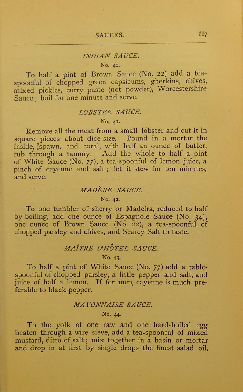 INDIAN SAUCE. No. 40. To half a pint of Brown Sauce (No. 22) add a tea- spoonful of chopped green capsicums, gherkins, chives, mixed pickles, curry paste (not powder), Worcestershire Sauce ; boil for one minute and serve. LOBSTER SAUCE. No. 41. Remove all the meat from a small lobster and cut it in square pieces about dice-size. Pound in a mortar the inside, 'spawn, and coral, with half an ounce of butter, rub through a tammy. Add the whole to half a pint of White Sauce (No. 77), a tea-spoonful of lemon juice, a pinch of cayenne and salt; let it stew for ten minutes, and serve. MADkRE SAUCE. No. 42. To one tumbler of sherry or Madeira, reduced to half by boiling, add one ounce of Espagnole Sauce (No. 34), one ounce of Brown Sauce (No. 22), a tea-spoonful. of chopped parsley and chives, and Searcy Salt to taste. MAlTRE D’HOTEL SAUCE. No. 43. To half a pint of White Sauce (No. 77) add a table- spoonful of chopped parsley, a little pepper and salt, and juice of half a lemon. If for men, cayenne is much pre- ferable to black pepper. MAYONNAISE SAUCE. No. 44. To the yolk of one raw and one hard-boiled egg beaten through a wire sieve, add a tea-spoonful of mixed mustard, ditto of salt; mix together in a basin or mortar and drop in at first by single drops the finest salad oil,