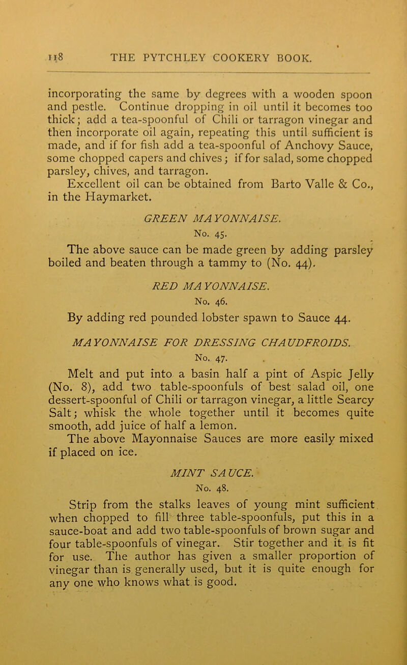 incorporating the same by degrees with a wooden spoon and pestle. Continue dropping in oil until it becomes too thick; add a tea-spoonful of Chili or tarragon vinegar and then incorporate oil again, repeating this until sufficient is made, and if for fish add a tea-spoonful of Anchovy Sauce, some chopped capers and chives; if for salad, some chopped parsley, chives, and tarragon. Excellent oil can be obtained from Barto Valle & Co., in the Haymarket. GREEN MAYONNAISE. No. 45. The above sauce can be made green by adding parsley boiled and beaten through a tammy to (No. 44), RED MA YONNAISE. No. 46. By adding red pounded lobster spawn to Sauce 44. MAYONNAISE FOR DRESSING CHAUDFROIDS. No. 47. Melt and put into a basin half a pint of Aspic Jelly (No. 8), add two table-spoonfuls of best salad oil, one dessert-spoonful of Chili or tarragon vinegar, a little Searcy Salt; whisk the whole together until it becomes quite smooth, add juice of half a lemon. The above Mayonnaise Sauces are more easily mixed if placed on ice. MINT SA UCE. No. 48. Strip from the stalks leaves of young mint sufficient when chopped to fill three table-spoonfuls, put this in a sauce-boat and add two table-spoonfuls of brown sugar and four table-spoonfuls of vinegar. Stir together and it is fit for use. The author has given a smaller proportion of vinegar than is generally used, but it is quite enough for any one who knows what is good. I ' . •