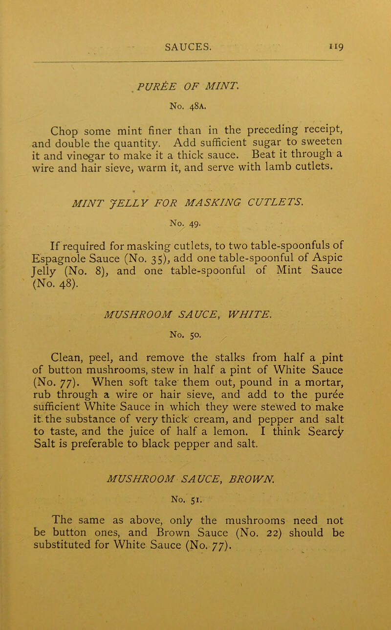 pur£e of mint: No. 48A. Chop some mint finer than in the preceding receipt, and double the quantity. Add sufficient sugar to sweeten it and vinegar to make it a thick sauce. Beat it through a wire and hair sieve, warm it, and serve with lamb cutlets. MINT JELLY FOR MASKING CUTLETS. No. 49. If required formasking cutlets, to two table-spoonfuls of Espagnole Sauce (No. 35), add one table-spoonful of Aspic Jelly (No. 8), and one table-spoonful of Mint Sauce (No. 48). MUSHROOM SAUCE, WHITE. No. 50. Clean, peel, and remove the stalks from half a pint of button mushrooms, stew in half a pint of White Sauce (No. 77). When soft take them out, pound in a mortar, rub through a wire or hair sieve, and add to the purde sufficient White Sauce in which they were stewed to make it. the substance of very thick cream, and pepper and salt to taste, and the juice of half a lemon. I think Search Salt is preferable to black pepper and salt. MUSHROOM SAUCE, BROWN. No. 51. The same as above, only the mushrooms need not be button ones, and Brown Sauce (No. 22) should be substituted for White Sauce (No. 77).