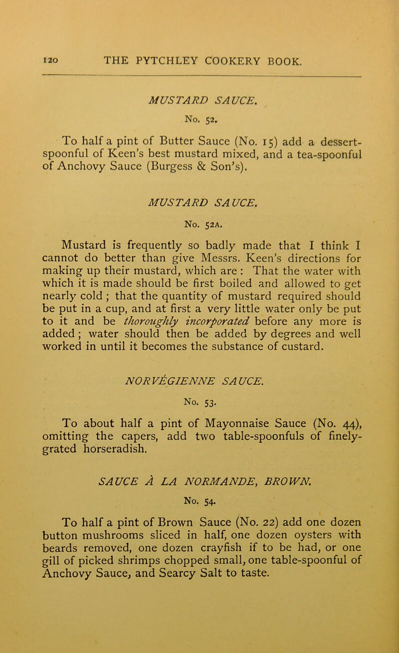 MUSTARD SAUCE. No. 52. To half a pint of Butter Sauce (No. 15) add a dessert- spoonful of Keen’s best mustard mixed, and a tea-spoonful of Anchovy Sauce (Burgess & Son's). MUSTARD SAUCE. No. 52A. Mustard is frequently so badly made that I think I cannot do better than give Messrs. Keen’s directions for making up their mustard, which are : That the water with which it is made should be first boiled and allowed to get nearly cold ; that the quantity of mustard required should be put in a cup, and at first a very little water only be put to it and be thoroughly incorporated before any more is added ; water should then be added by degrees and well worked in until it becomes the substance of custard. NORVEGIENNE SAUCE. No. 53. To about half a pint of Mayonnaise Sauce (No. 44), omitting the capers, add two table-spoonfuls of finely- grated horseradish. SAUCE A LA NORMANDE, BROWN. No. 54. To half a pint of Brown Sauce (No. 22) add one dozen button mushrooms sliced in half, one dozen oysters with beards removed, one dozen crayfish if to be had, or one gill of picked shrimps chopped small, one table-spoonful of Anchovy Sauce, and Searcy Salt to taste.