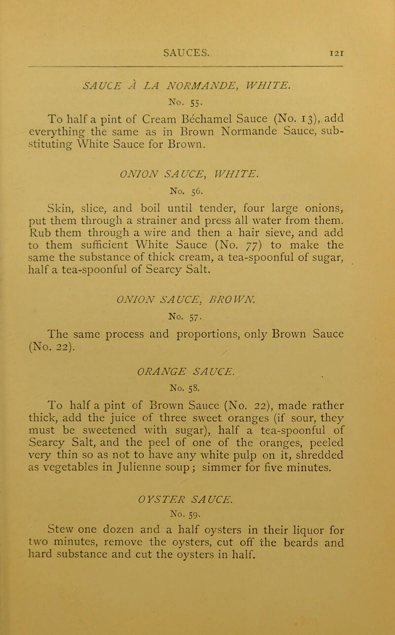 SAUCE A LA NORMANDE, WHITE. No. 55. To half a pint of Cream Bechamel Sauce (No. 13), add everything the same as in Brown Normande Sauce, sub- stituting White Sauce for Brown. ONION SAUCE, WHITE. No. 56. Skin, slice, and boil until tender, four large onions, put them through a strainer and press all water from them. Rub them through a wire and then a hair sieve, and add to them sufficient White Sauce (No. 77) to make the same the substance of thick cream, a tea-spoonful of sugar, half a tea-spoonful of Searcy Salt. ONION SA UCE. BRO WN. No. 57. The same process and proportions, only Brown Sauce (No. 22). ORANGE SAUCE. No. 58. To half a pint of Brown Sauce (No. 22), made rather thick, add the juice of three sweet oranges (if sour, they must be sweetened with sugar), half a tea-spoonful of Searcy Salt, and the peel of one of the oranges, peeled very thin so as not to have any white pulp on it, shredded as vegetables in Julienne soup; simmer for five minutes. OYSTER SAUCE. No. 59. Stew one dozen and a half oysters in their liquor for two minutes, remove the oysters, cut off the beards and hard substance and cut the oysters in half.