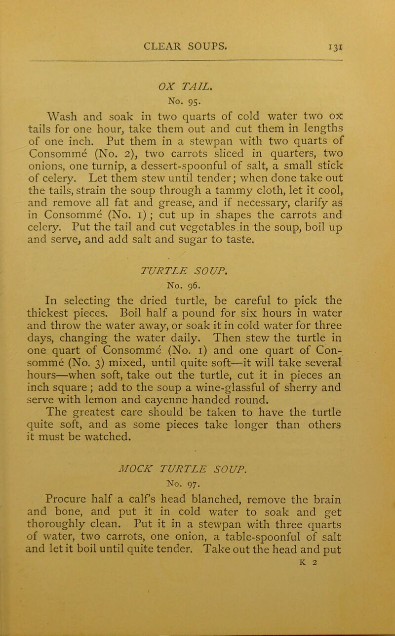 OX TAIL. No. 95. Wash and soak in two quarts of cold water two ox tails for one hour, take them out and cut them in lengths of one inch. Put them in a stewpan with two quarts of Consomme (No. 2), two carrots sliced in quarters, two onions, one turnip, a dessert-spoonful of salt, a small stick of celery. Let them stew until tender; when done take out the tails, strain the soup through a tammy cloth, let it cool, and remove all fat and grease, and if necessary, clarify as in Consomme (No. 1); cut up in shapes the carrots and celery. Put the tail and cut vegetables.in the soup, boil up and serve, and add salt and sugar to taste. / TURTLE SOUP. No. 96. In selecting the dried turtle, be careful to pick the thickest pieces. Boil half a pound for six hours in water and throw the water away, or soak it in cold water for three days, changing the water daily. Then stew the turtle in one quart of Consomme (No. 1) and one quart of Con- somme (No. 3) mixed, until quite soft—it will take several hours—when soft, take out the turtle, cut it in pieces an inch square ; add to the soup a wine-glassful of sherry and serve with lemon and cayenne handed round. The greatest care should be taken to have the turtle quite soft, and as some pieces take longer than others it must be watched. MOCK TURTLE SOUP. No. 97. Procure half a calf’s head blanched, remove the brain and bone, and put it in cold water to soak and get thoroughly clean. Put it in a stewpan with three quarts of water, two carrots, one onion, a table-spoonful of salt and let it boil until quite tender. Take out the head and put k 2