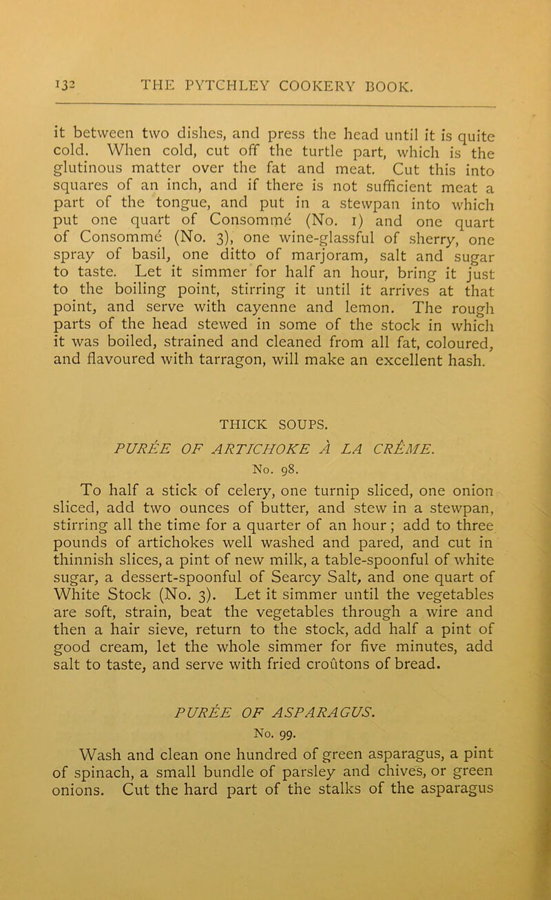 it between two dishes, and press the head until it is quite cold. When cold, cut off the turtle part, which is the glutinous matter over the fat and meat. Cut this into squares of an inch, and if there is not sufficient meat a part of the tongue, and put in a stewpan into which put one quart of Consommd (No. i) and one quart of Consomme (No. 3), one wine-glassful of sherry, one spray of basil, one ditto of marjoram, salt and sugar to taste. Let it simmer for half an hour, bring it just to the boiling point, stirring it until it arrives at that point, and serve with cayenne and lemon. The rough parts of the head stewed in some of the stock in which it was boiled, strained and cleaned from all fat, coloured, and flavoured with tarragon, will make an excellent hash. THICK SOUPS. PUREE OF ARTICHOKE A LA CrAiIIE. No. 98. To half a stick of celery, one turnip sliced, one onion sliced, add two ounces of butter, and stew in a stewpan, stirring all the time for a quarter of an hour; add to three pounds of artichokes well washed and pared, and cut in thinnish slices, a pint of new milk, a table-spoonful of white sugar, a dessert-spoonful of Searcy Salt, and one quart of White Stock (No. 3). Let it simmer until the vegetables are soft, strain, beat the vegetables through a wire and then a hair sieve, return to the stock, add half a pint of good cream, let the whole simmer for five minutes, add salt to taste, and serve with fried croutons of bread. PUREE OF ASPARAGUS. No. 99. Wash and clean one hundred of green asparagus, a pint of spinach, a small bundle of parsley and chives, or green onions. Cut the hard part of the stalks of the asparagus