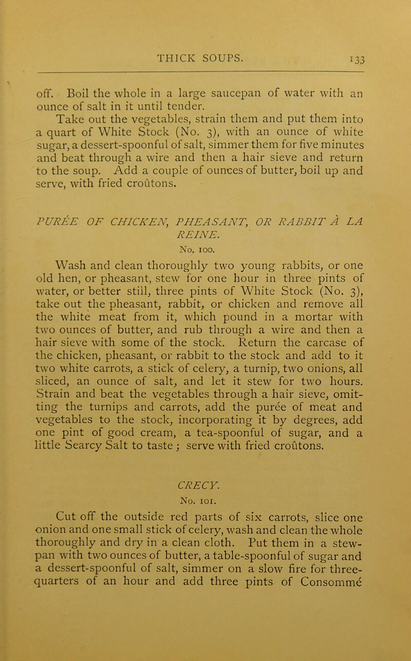 JJ off. Boil the whole in a large saucepan of water with an ounce of salt in it until tender. Take out the vegetables, strain them and put them into a quart of White Stock (No. 3), with an ounce of white sugar, a dessert-spoonful of salt, simmer them for five minutes and beat through a wire and then a hair sieve and return to the soup. Add a couple of ounces of butter, boil up and serve, with fried croutons. PUREE OF CHICKEN,, PHEASANT, OR RABBIT A LA REINE. No. 100. Wash and clean thoroughly two young rabbits, or one old hen, or pheasant, stew for one hour in three pints of water, or better still, three pints of White Stock (No. 3), take out the pheasant, rabbit, or chicken and remove all the white meat from it, which pound in a mortar with two ounces of butter, and rub through a wire and then a hair sieve with some of the stock. Return the carcase of the chicken, pheasant, or rabbit to the stock and add to it two white carrots, a stick of celery, a turnip, two onions, all sliced, an ounce of salt, and let it stew for two hours. Strain and beat the vegetables through a hair sieve, omit- ting the turnips and carrots, add the puree of meat and vegetables to the stock, incorporating it by degrees, add one pint of good cream, a tea-spoonful of sugar, and a little Searcy Salt to taste ; serve with fried croutons. CRECY. No. 101. Cut off the outside red parts of six carrots, slice one onion and one small stick of celery, wash and clean the whole thoroughly and dry in a clean cloth. Put them in a stew- pan with two ounces of butter, a table-spoonful of sugar and a dessert-spoonful of salt, simmer on a slow fire for three- quarters of an hour and add three pints of Consomme