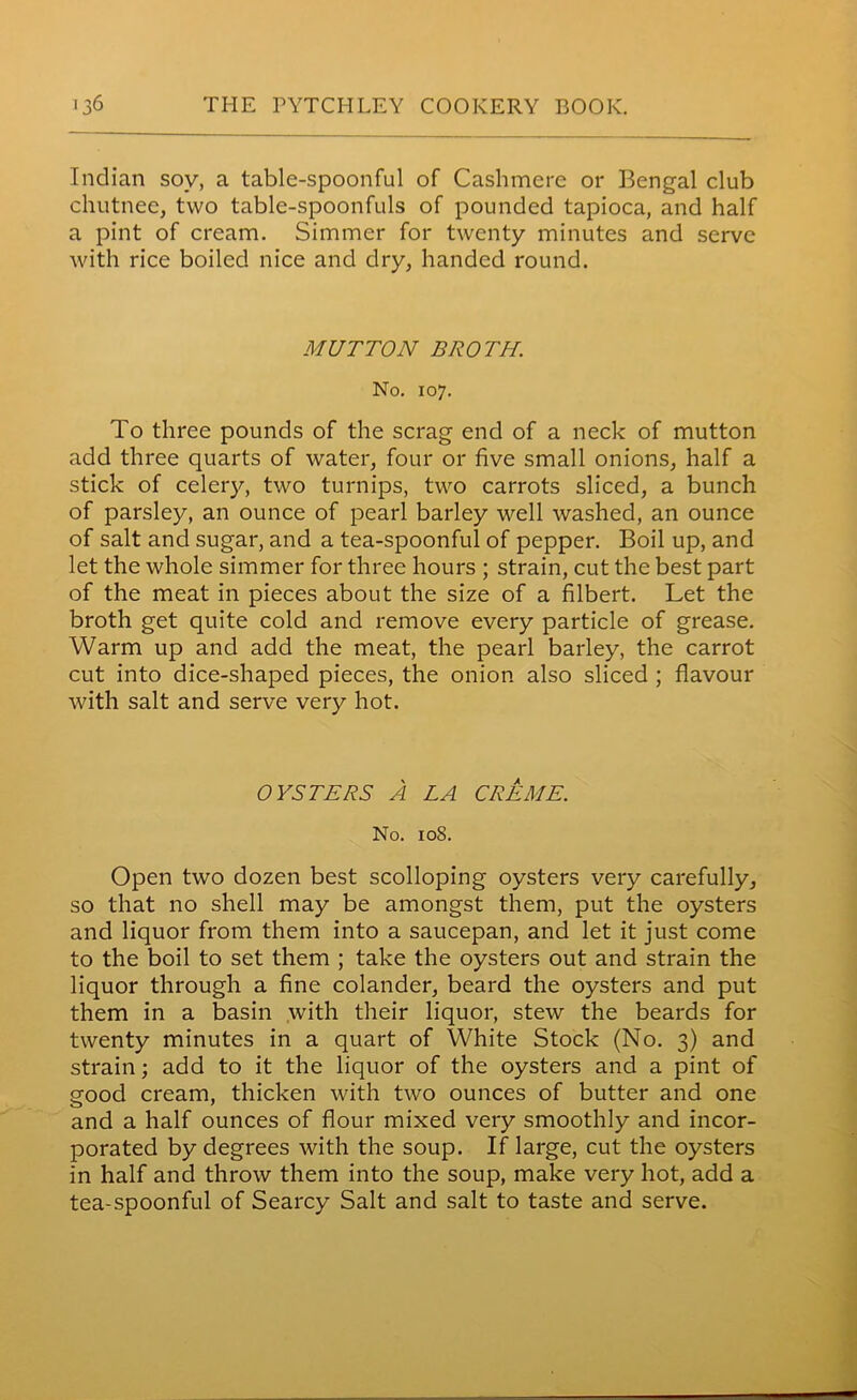 Indian soy, a table-spoonful of Cashmere or Bengal club chutnee, two table-spoonfuls of pounded tapioca, and half a pint of cream. Simmer for twenty minutes and serve with rice boiled nice and dry, handed round. MUTTON BROTH. No. 107. To three pounds of the scrag end of a neck of mutton add three quarts of water, four or five small onions, half a stick of celery, two turnips, two carrots sliced, a bunch of parsley, an ounce of pearl barley well washed, an ounce of salt and sugar, and a tea-spoonful of pepper. Boil up, and let the whole simmer for three hours ; strain, cut the best part of the meat in pieces about the size of a filbert. Let the broth get quite cold and remove every particle of grease. Warm up and add the meat, the pearl barley, the carrot cut into dice-shaped pieces, the onion also sliced ; flavour with salt and serve very hot. OYSTERS A LA CREME. No. 108. Open two dozen best scolloping oysters very carefully, so that no shell may be amongst them, put the oysters and liquor from them into a saucepan, and let it just come to the boil to set them ; take the oysters out and strain the liquor through a fine colander, beard the oysters and put them in a basin with their liquor, stew the beards for twenty minutes in a quart of White Stock (No. 3) and strain; add to it the liquor of the oysters and a pint of good cream, thicken with two ounces of butter and one and a half ounces of flour mixed very smoothly and incor- porated by degrees with the soup. If large, cut the oysters in half and throw them into the soup, make very hot, add a tea-spoonful of Searcy Salt and salt to taste and serve.