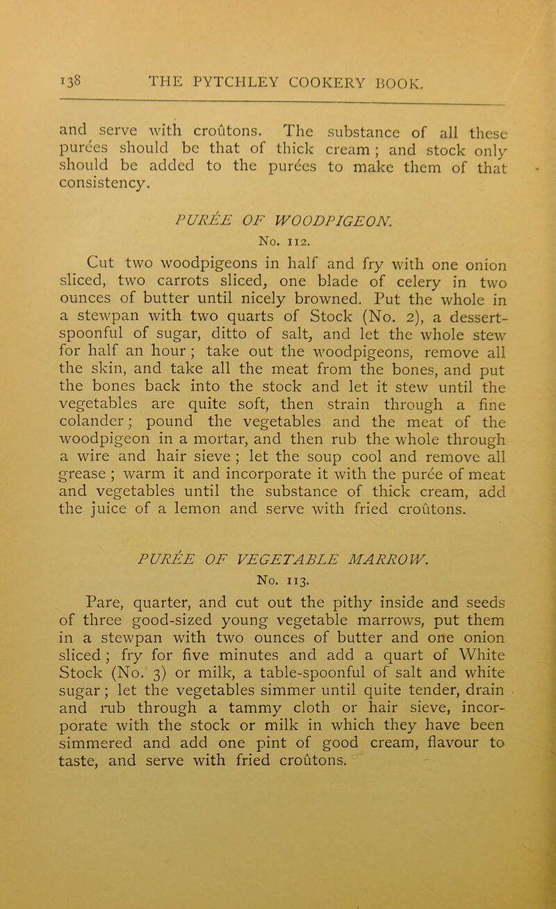 and serve with croutons. The substance of all these purees should be that of thick cream ; and stock only should be added to the purges to make them of that consistency. PUREE OF WOODPIGEON. No. 112. Cut two woodpigeons in half and fry with one onion sliced, two carrots sliced, one blade of celery in two ounces of butter until nicely browned. Put the whole in a stewpan with two quarts of Stock (No. 2), a dessert- spoonful of sugar, ditto of salt, and let the whole stew for half an hour ; take out the woodpigeons, remove all the skin, and take all the meat from the bones, and put the bones back into the stock and let it stew until the vegetables are quite soft, then strain through a fine colander; pound the vegetables and the meat of the woodpigeon in a mortar, and then rub the whole through a wire and hair sieve ; let the soup cool and remove all grease ; warm it and incorporate it with the puree of meat and vegetables until the substance of thick cream, add the juice of a lemon and serve with fried croutons. PUREE OF VEGETABLE MARROW. No. 113. Pare, quarter, and cut out the pithy inside and seeds of three good-sized young vegetable marrows, put them in a stewpan with two ounces of butter and one onion sliced ; fry for five minutes and add a quart of White Stock (No. 3) or milk, a table-spoonful of salt and white sugar; let the vegetables simmer until quite tender, drain and rub through a tammy cloth or hair sieve, incor- porate with the stock or milk in which they have been simmered and add one pint of good cream, flavour to taste, and serve with fried croutons.