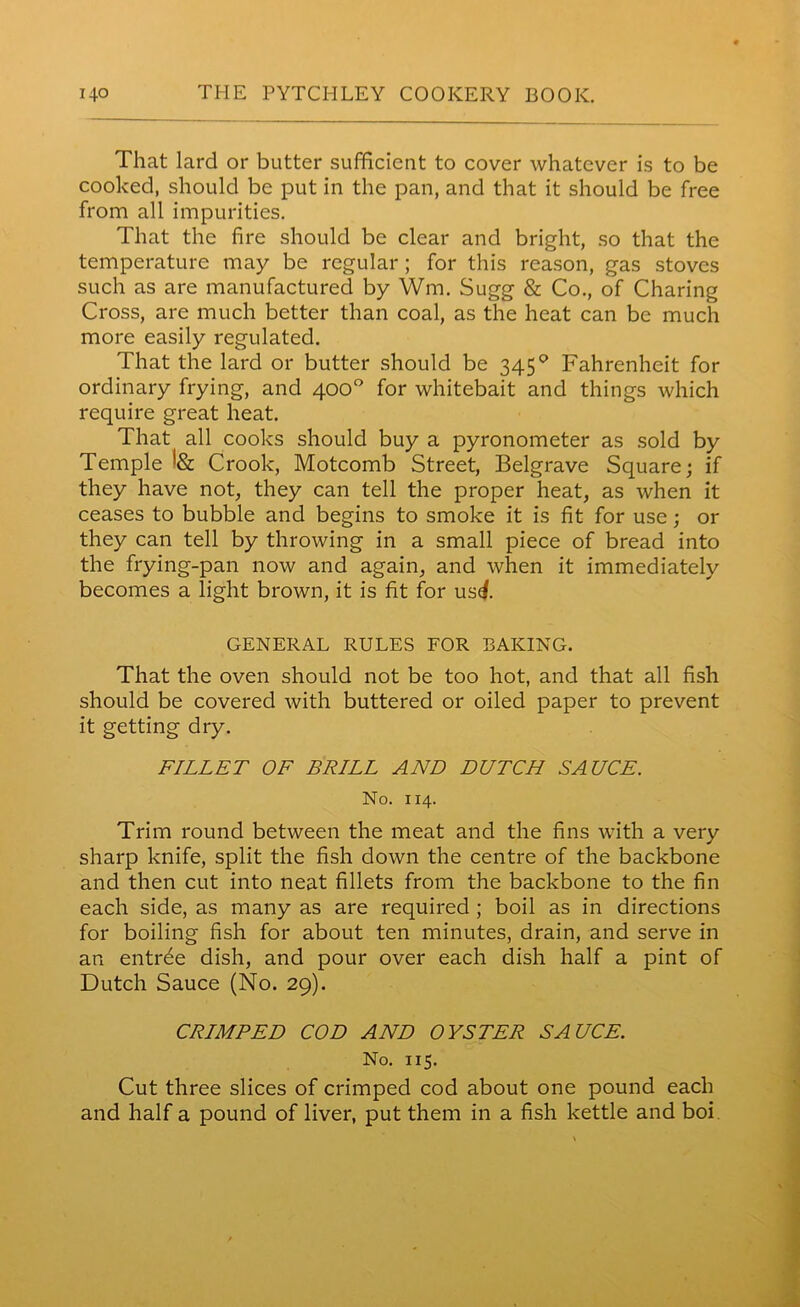 That lard or butter sufficient to cover whatever is to be cooked, should be put in the pan, and that it should be free from all impurities. That the fire should be clear and bright, so that the temperature may be regular; for this reason, gas stoves such as are manufactured by Wm. Sugg & Co., of Charing Cross, are much better than coal, as the heat can be much more easily regulated. That the lard or butter should be 3450 Fahrenheit for ordinary frying, and 400° for whitebait and things which require great heat. That all cooks should buy a pyronometer as sold by Temple Crook, Motcomb Street, Belgrave Square; if they have not, they can tell the proper heat, as when it ceases to bubble and begins to smoke it is fit for use; or they can tell by throwing in a small piece of bread into the frying-pan now and again, and when it immediately becomes a light brown, it is fit for us<f GENERAL RULES FOR BAKING. That the oven should not be too hot, and that all fish should be covered with buttered or oiled paper to prevent it getting dry. FILLET OF BRILL AND DUTCH SAUCE. No. 114. Trim round between the meat and the fins with a very sharp knife, split the fish down the centre of the backbone and then cut into neat fillets from the backbone to the fin each side, as many as are required ; boil as in directions for boiling fish for about ten minutes, drain, and serve in an entree dish, and pour over each dish half a pint of Dutch Sauce (No. 29). CRIMPED COD AND OYSTER SAUCE. No. 115. Cut three slices of crimped cod about one pound each and half a pound of liver, put them in a fish kettle and boi